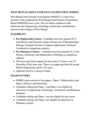 WEST BENGAL JOINT ENTRANCE EXAMINATION (WBJEE)
West Bengal Joint Entrance Examination (WBJEE) is a state-level
entrance exam conducted by West Bengal Joint Entrance Examination
Board (WBJEEB) once a year. This test allows students to take
admission into Engineering, technology, architecture, and pharmacy
courses in the colleges of West Bengal.
ELIGIBILITY
 For Engineering Courses - Candidate must have passed 10+2
with Physics and Chemistry along with any one of Biotechnology/
Biology/ Computer Science/ Computer Application/ Technical
Vocational as compulsory subjects.
 For Pharmacy Courses – Candidate must have passed 10+2 with
Physics, Chemistry, and Mathematics or Biology as compulsory
subjects.
 The lower age limit to appear for the exam is 17years as on 31st
December of the same year. There is no upper age limit for except
Marine Engineering which is 25 years.
 Applicant must be a citizen of India.
EXAM PATTERN
 WJBEE exam consists of two papers– Paper 1 (Mathematics) and
Paper 2 (Physics and Chemistry)
 Candidates taking both Paper 1 and Paper 2 are eligible for
admission in Engineering, Technology, Architecture and Pharmacy
programs.
 Candidates taking only Paper 1 are not eligible for any course.
 Candidates taking only Paper 2 are eligible for admission in
Pharmacy courses.
 