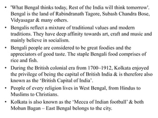 • 'What Bengal thinks today, Rest of the India will think tomorrow'.
Bengal is the land of Rabindranath Tagore, Subash Chandra Bose,
Vidyasagar & many others.
• Bengalis reflect a mixture of traditional values and modern
traditions. They have deep affinity towards art, craft and music and
mainly believe in socialism.
• Bengali people are considered to be great foodies and the
appreciators of good taste. The staple Bengali food comprises of
rice and fish.
• During the British colonial era from 1700–1912, Kolkata enjoyed
the privilege of being the capital of British India & is therefore also
known as the ‘British Capital of India’.
• People of every religion lives in West Bengal, from Hindus to
Muslims to Christians.
• Kolkata is also known as the ‘Mecca of Indian football’ & both
Mohun Bagan – East Bengal belongs to the city.
 