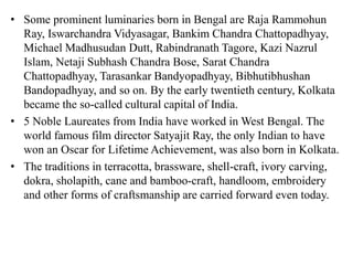 • Some prominent luminaries born in Bengal are Raja Rammohun
Ray, Iswarchandra Vidyasagar, Bankim Chandra Chattopadhyay,
Michael Madhusudan Dutt, Rabindranath Tagore, Kazi Nazrul
Islam, Netaji Subhash Chandra Bose, Sarat Chandra
Chattopadhyay, Tarasankar Bandyopadhyay, Bibhutibhushan
Bandopadhyay, and so on. By the early twentieth century, Kolkata
became the so-called cultural capital of India.
• 5 Noble Laureates from India have worked in West Bengal. The
world famous film director Satyajit Ray, the only Indian to have
won an Oscar for Lifetime Achievement, was also born in Kolkata.
• The traditions in terracotta, brassware, shell-craft, ivory carving,
dokra, sholapith, cane and bamboo-craft, handloom, embroidery
and other forms of craftsmanship are carried forward even today.
 