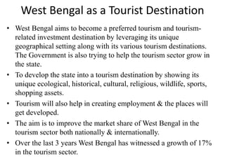 West Bengal as a Tourist Destination
• West Bengal aims to become a preferred tourism and tourism-
related investment destination by leveraging its unique
geographical setting along with its various tourism destinations.
The Government is also trying to help the tourism sector grow in
the state.
• To develop the state into a tourism destination by showing its
unique ecological, historical, cultural, religious, wildlife, sports,
shopping assets.
• Tourism will also help in creating employment & the places will
get developed.
• The aim is to improve the market share of West Bengal in the
tourism sector both nationally & internationally.
• Over the last 3 years West Bengal has witnessed a growth of 17%
in the tourism sector.
 