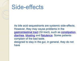 Side-effects
As bile acid sequestrants are systemic side-effects.
However, they may cause problems in the
gastrointestinal tract (GI tract), such as constipation,
diarrhea, bloating and flatulence. Some patients
complain of the bad taste.
designed to stay in the gut, in general, they do not
have
 