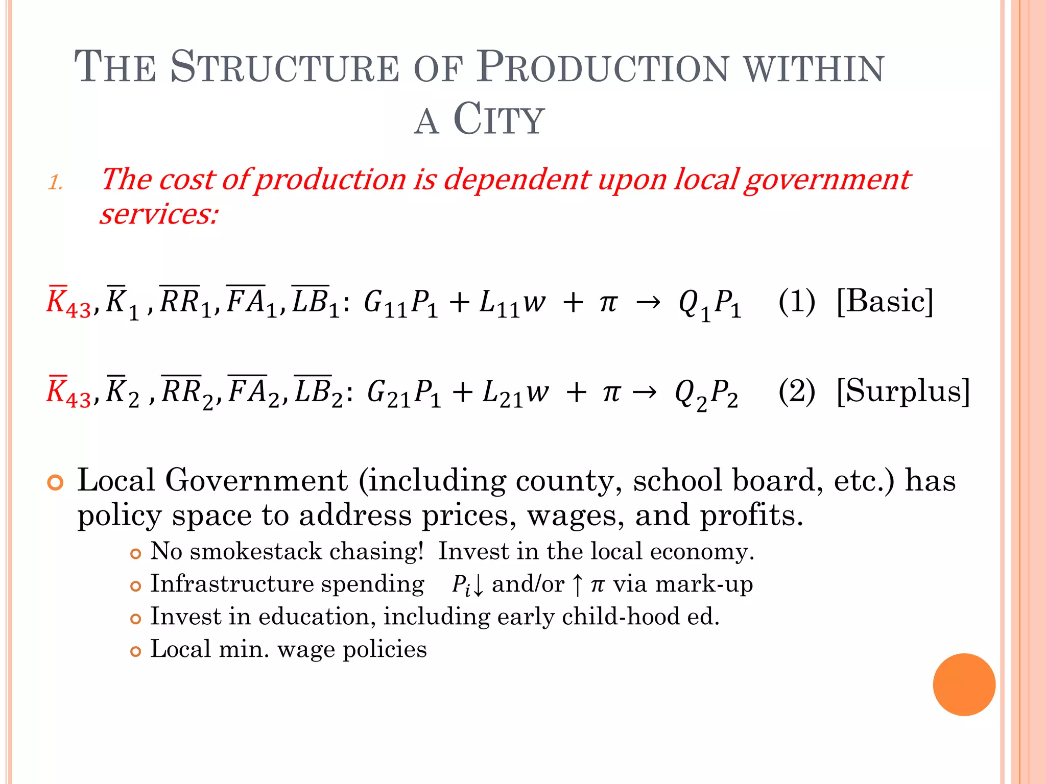 THE STRUCTURE OF PRODUCTION WITHIN A CITY 
1.The cost of production is dependent upon local government services: 퐾 43,퐾 1,푅푅1,퐹퐴1,퐿퐵1: 퐺11푃1+퐿11푤 + 휋 → 푄1푃1 (1) [Basic] 
퐾 43,퐾 2 ,푅푅2,퐹퐴2,퐿퐵2: 퐺21푃1+퐿21푤 + 휋→ 푄2푃2 (2) [Surplus] 
Local Government (including county, school board, etc.) has policy space to address prices, wages, and profits. 
No smokestack chasing! Invest in the local economy. 
Infrastructure spending 푃푖↓ and/or ↑ 휋 via mark-up 
Invest in education, including early child-hood ed. 
Local min. wage policies 
 