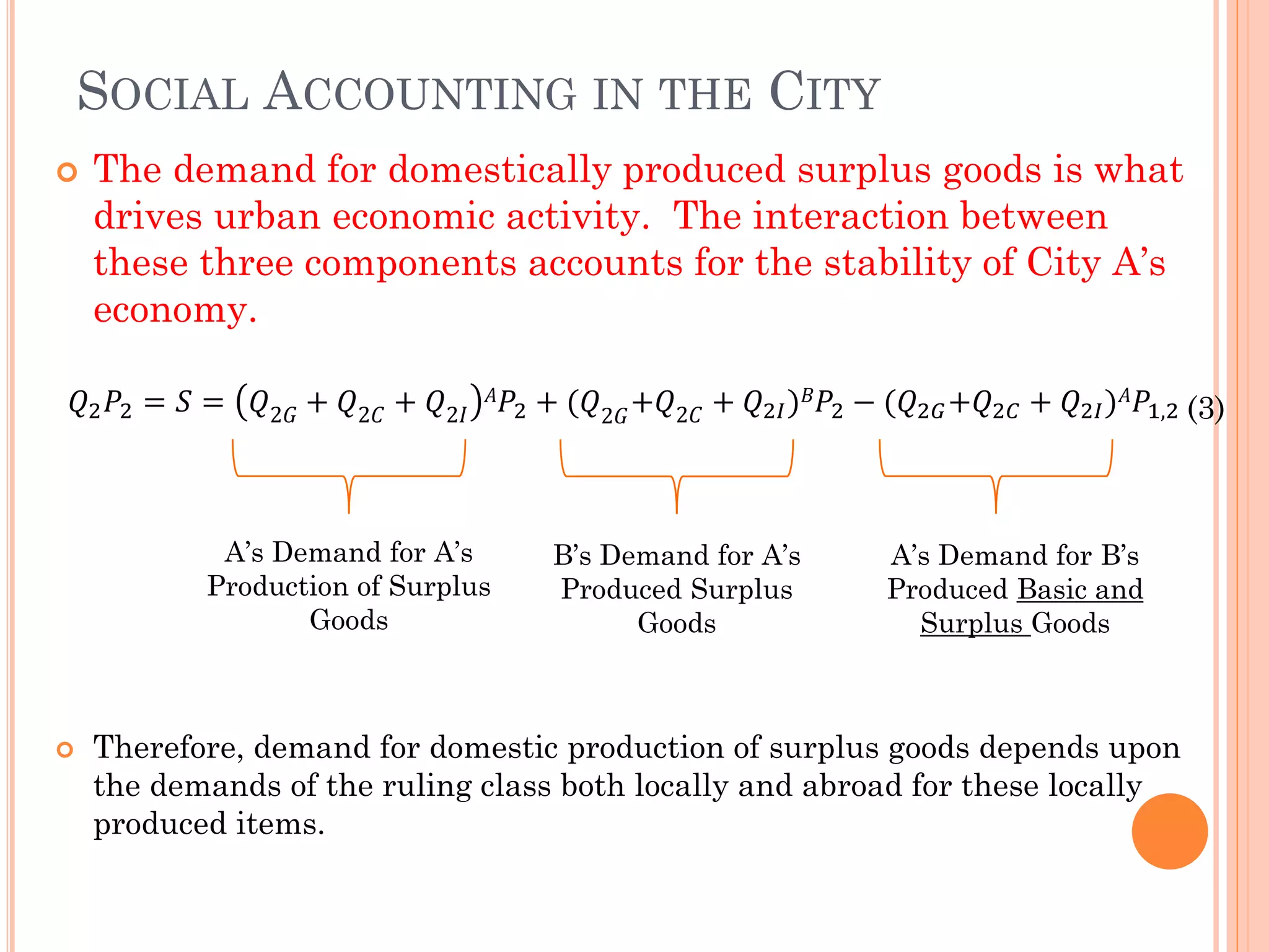 SOCIAL ACCOUNTING IN THE CITY 
The demand for domestically produced surplus goods is what drives urban economic activity. The interaction between these three components accounts for the stability of City A’s economy. 푄2푃2=푆=푄2퐺+푄2퐶+푄2퐼 퐴푃2+(푄2퐺+푄2퐶+푄2퐼)퐵푃2−(푄2퐺+푄2퐶+푄2퐼)퐴푃1,2 
Therefore, demand for domestic production of surplus goods depends upon the demands of the ruling class both locally and abroad for these locally produced items. A’s Demand for A’s Production of Surplus Goods 
B’s Demand for A’s Produced Surplus 
Goods 
A’s Demand for B’s Produced Basic and Surplus Goods (3)  