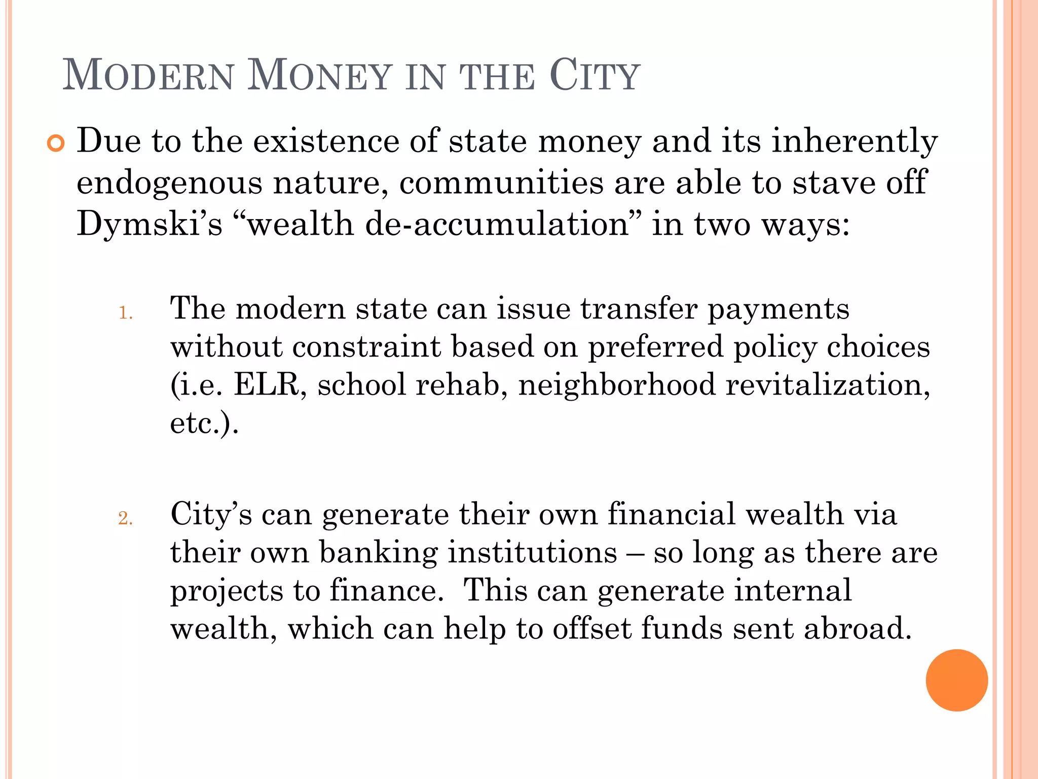 MODERN MONEY IN THE CITY 
Due to the existence of state money and its inherently endogenous nature, communities are able to stave off Dymski’s “wealth de-accumulation” in two ways: 
1.The modern state can issue transfer payments without constraint based on preferred policy choices (i.e. ELR, school rehab, neighborhood revitalization, etc.). 
2.City’s can generate their own financial wealth via their own banking institutions – so long as there are projects to finance. This can generate internal wealth, which can help to offset funds sent abroad.  