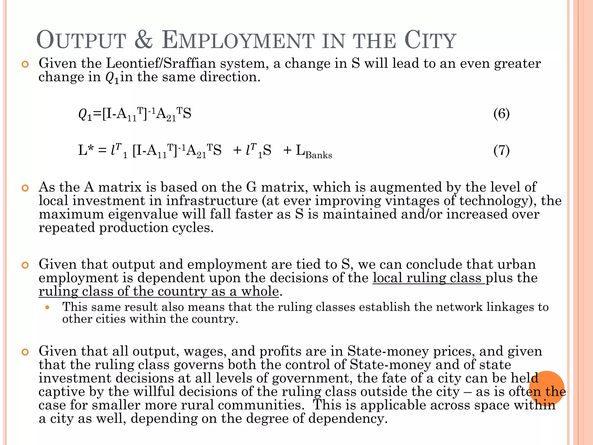 OUTPUT & EMPLOYMENT IN THE CITY 
Given the Leontief/Sraffian system, a change in S will lead to an even greater change in 푄1in the same direction. 푄1=[I-A11T]-1A21TS (6) 
L* = 푙푇 1 [I-A11T]-1A21TS + 푙푇 1S + LBanks (7) 
As the A matrix is based on the G matrix, which is augmented by the level of local investment in infrastructure (at ever improving vintages of technology), the maximum eigenvalue will fall faster as S is maintained and/or increased over repeated production cycles. 
Given that output and employment are tied to S, we can conclude that urban employment is dependent upon the decisions of the local ruling class plus the ruling class of the country as a whole. 
This same result also means that the ruling classes establish the network linkages to other cities within the country. 
Given that all output, wages, and profits are in State-money prices, and given that the ruling class governs both the control of State-money and of state investment decisions at all levels of government, the fate of a city can be held captive by the willful decisions of the ruling class outside the city – as is often the case for smaller more rural communities. This is applicable across space within a city as well, depending on the degree of dependency.  