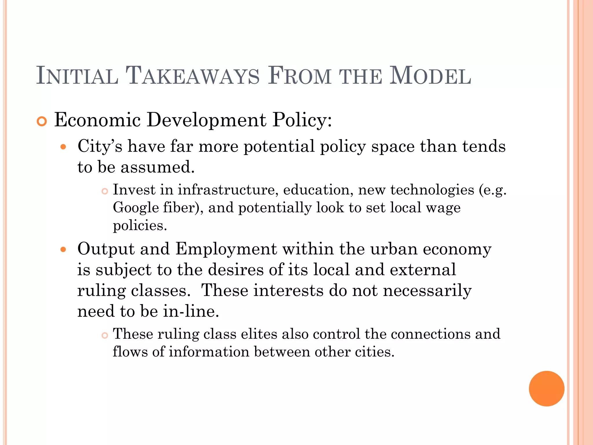 INITIAL TAKEAWAYS FROM THE MODEL 
Economic Development Policy: 
City’s have far more potential policy space than tends to be assumed. 
Invest in infrastructure, education, new technologies (e.g. Google fiber), and potentially look to set local wage policies. 
Output and Employment within the urban economy is subject to the desires of its local and external ruling classes. These interests do not necessarily need to be in-line. 
These ruling class elites also control the connections and flows of information between other cities.  