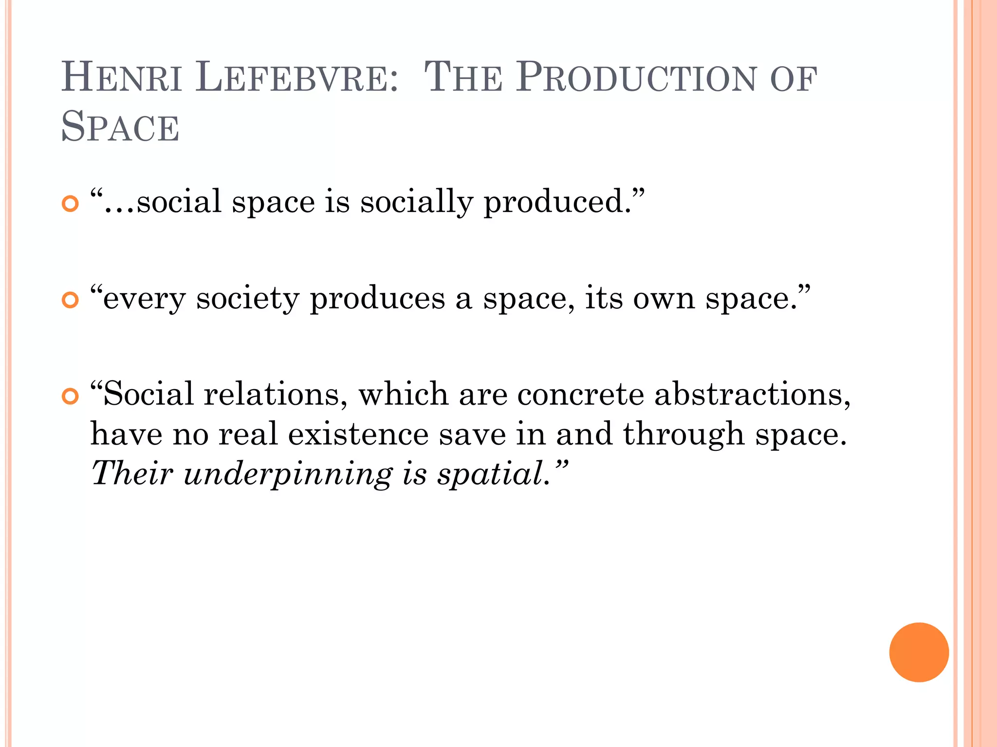 HENRI LEFEBVRE: THE PRODUCTION OF SPACE 
“…social space is socially produced.” 
“every society produces a space, its own space.” 
“Social relations, which are concrete abstractions, have no real existence save in and through space. Their underpinning is spatial.”  