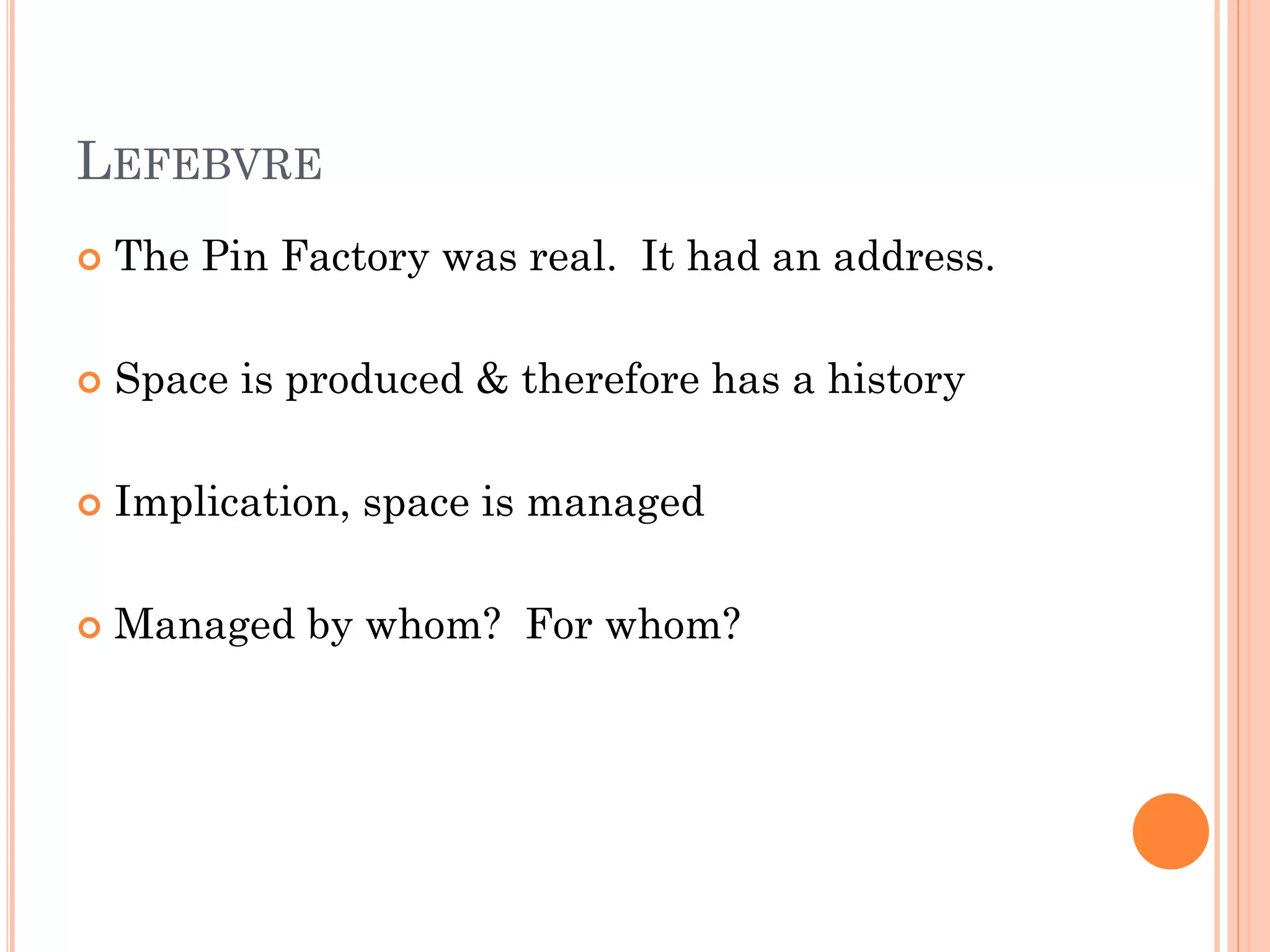 LEFEBVRE 
The Pin Factory was real. It had an address. 
Space is produced & therefore has a history 
Implication, space is managed 
Managed by whom? For whom?  