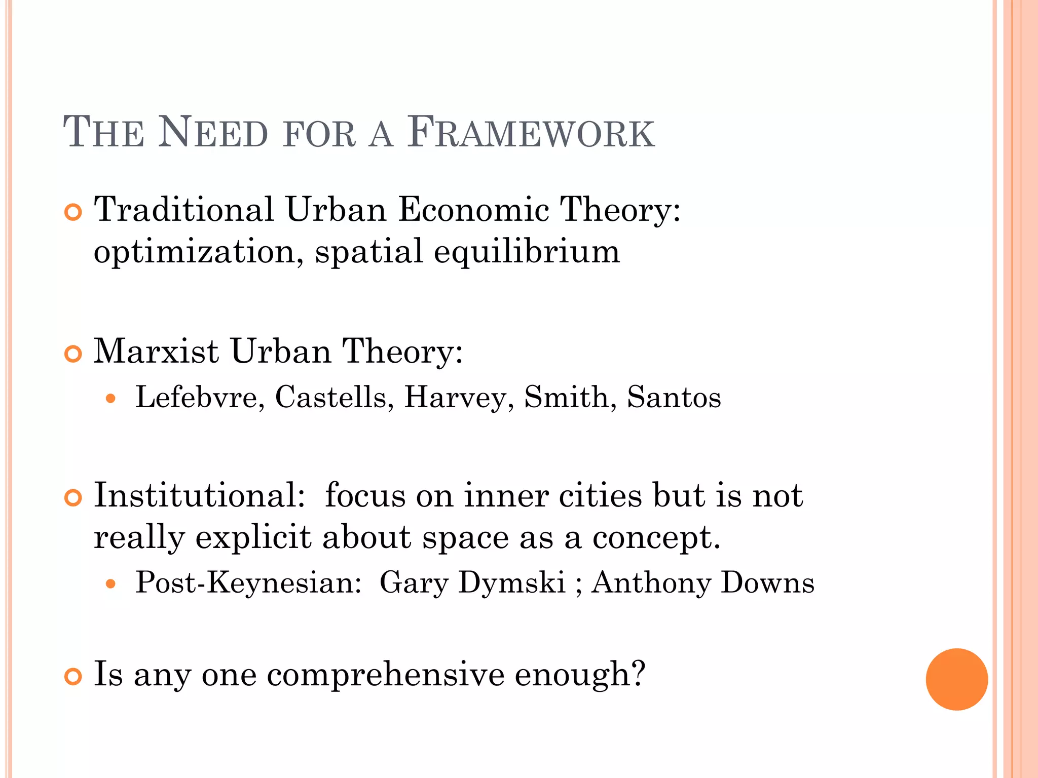 THE NEED FOR A FRAMEWORK 
Traditional Urban Economic Theory: optimization, spatial equilibrium 
Marxist Urban Theory: 
Lefebvre, Castells, Harvey, Smith, Santos 
Institutional: focus on inner cities but is not really explicit about space as a concept. 
Post-Keynesian: Gary Dymski ; Anthony Downs 
Is any one comprehensive enough?  