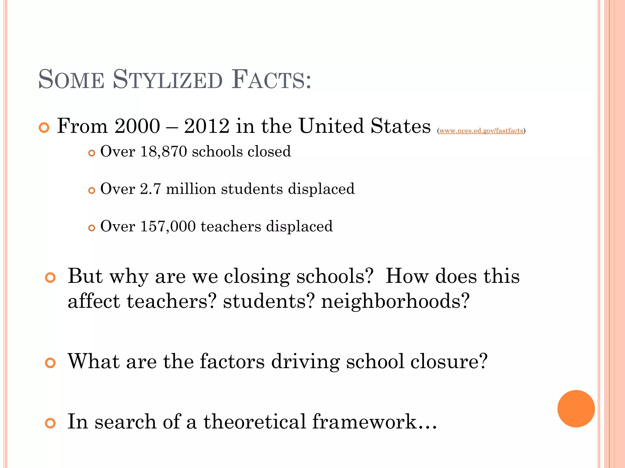 SOME STYLIZED FACTS: 
From 2000 – 2012 in the United States (www.nces.ed.gov/fastfacts) 
Over 18,870 schools closed 
Over 2.7 million students displaced 
Over 157,000 teachers displaced 
But why are we closing schools? How does this affect teachers? students? neighborhoods? 
What are the factors driving school closure? 
In search of a theoretical framework…  