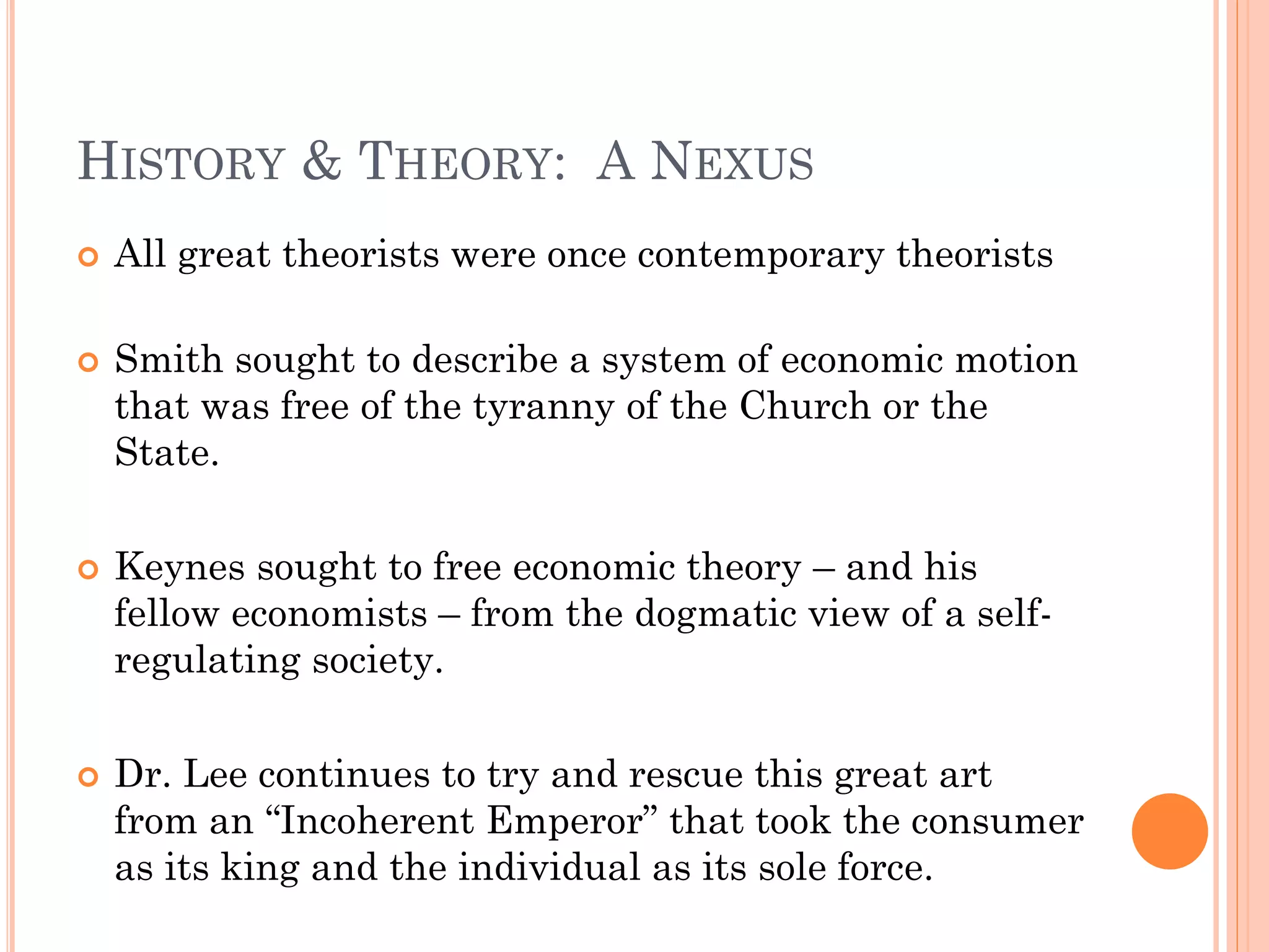 HISTORY & THEORY: A NEXUS 
All great theorists were once contemporary theorists 
Smith sought to describe a system of economic motion that was free of the tyranny of the Church or the State. 
Keynes sought to free economic theory – and his fellow economists – from the dogmatic view of a self- regulating society. 
Dr. Lee continues to try and rescue this great art from an “Incoherent Emperor” that took the consumer as its king and the individual as its sole force.  