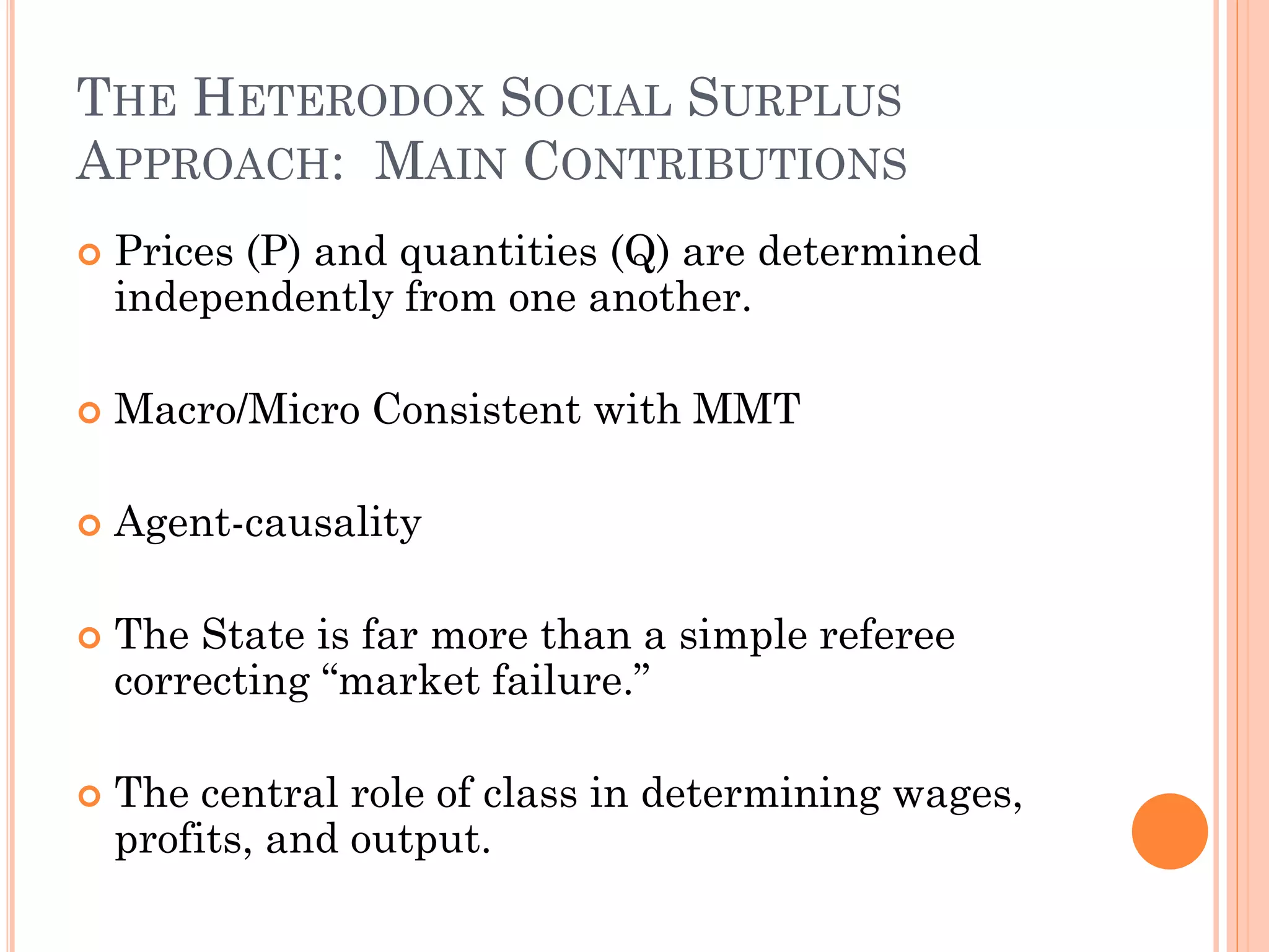 THE HETERODOX SOCIAL SURPLUS APPROACH: MAIN CONTRIBUTIONS 
Prices (P) and quantities (Q) are determined independently from one another. 
Macro/Micro Consistent with MMT 
Agent-causality 
The State is far more than a simple referee correcting “market failure.” 
The central role of class in determining wages, profits, and output.  