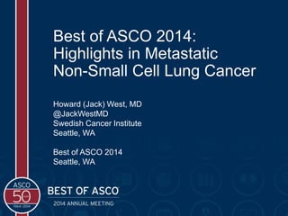Best of ASCO 2014:
Highlights in Metastatic
Non-Small Cell Lung Cancer
Howard (Jack) West, MD
@JackWestMD
Swedish Cancer Institute
Seattle, WA
Best of ASCO 2014
Seattle, WA
 