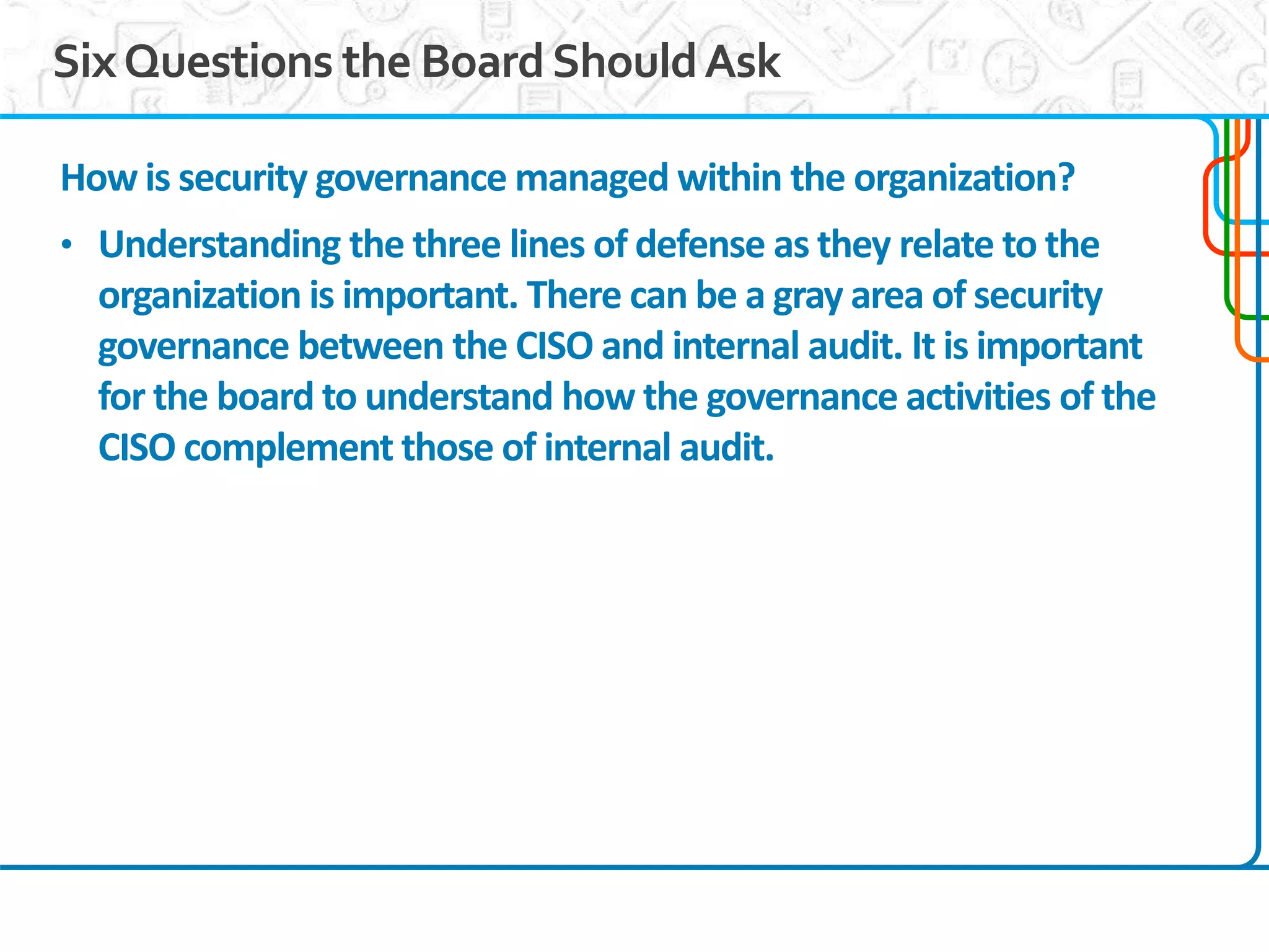 11
SixQuestions the BoardShouldAsk
How is security governance managed within the organization?
• Understanding the three lines of defense as they relate to the
organization is important. There can be a gray area of security
governance between the CISO and internal audit. It is important
for the board to understand how the governance activities of the
CISO complement those of internal audit.
 