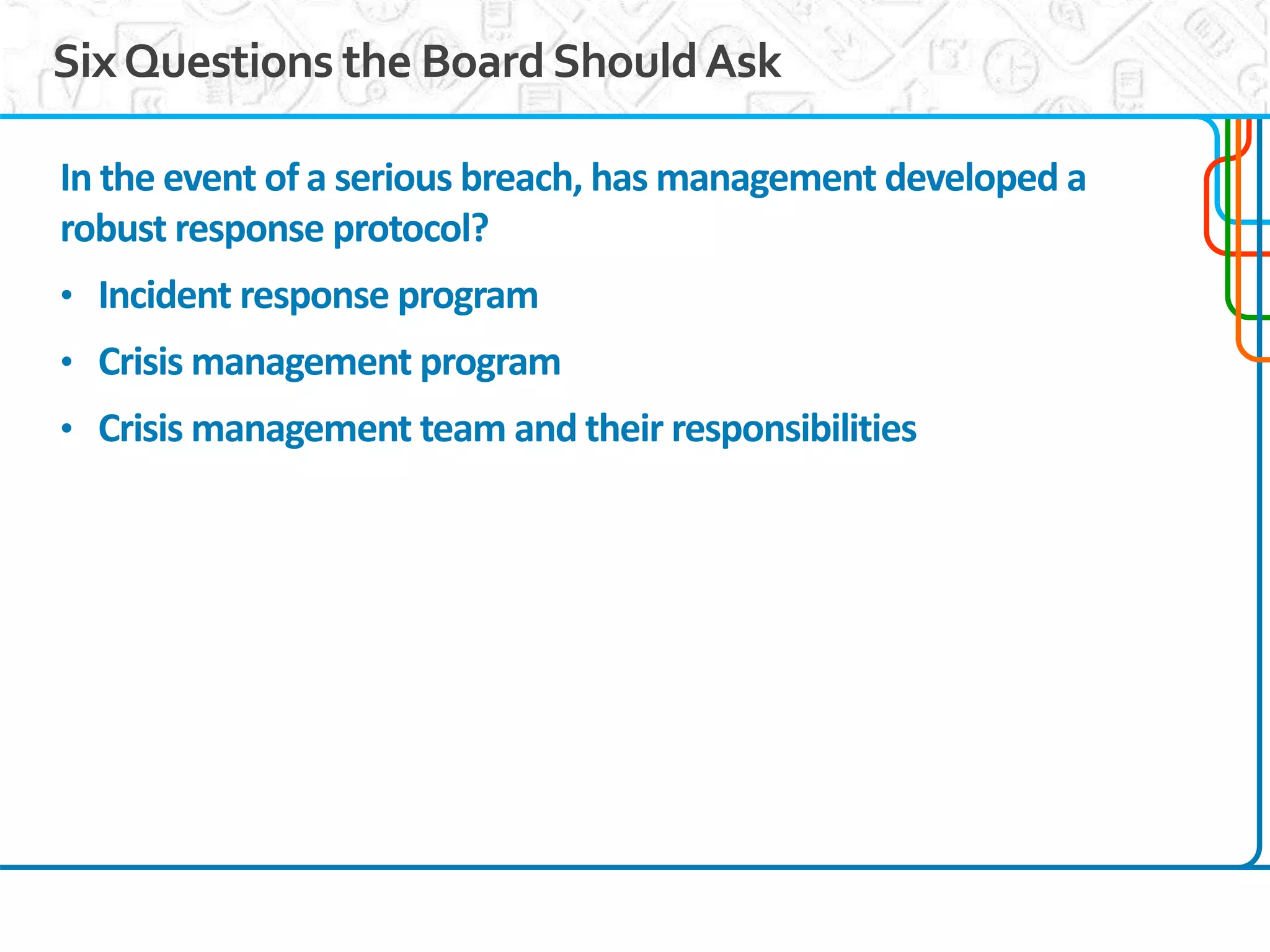 12
SixQuestions the BoardShouldAsk
In the event of a serious breach, has management developed a
robust response protocol?
• Incident response program
• Crisis management program
• Crisis management team and their responsibilities
 