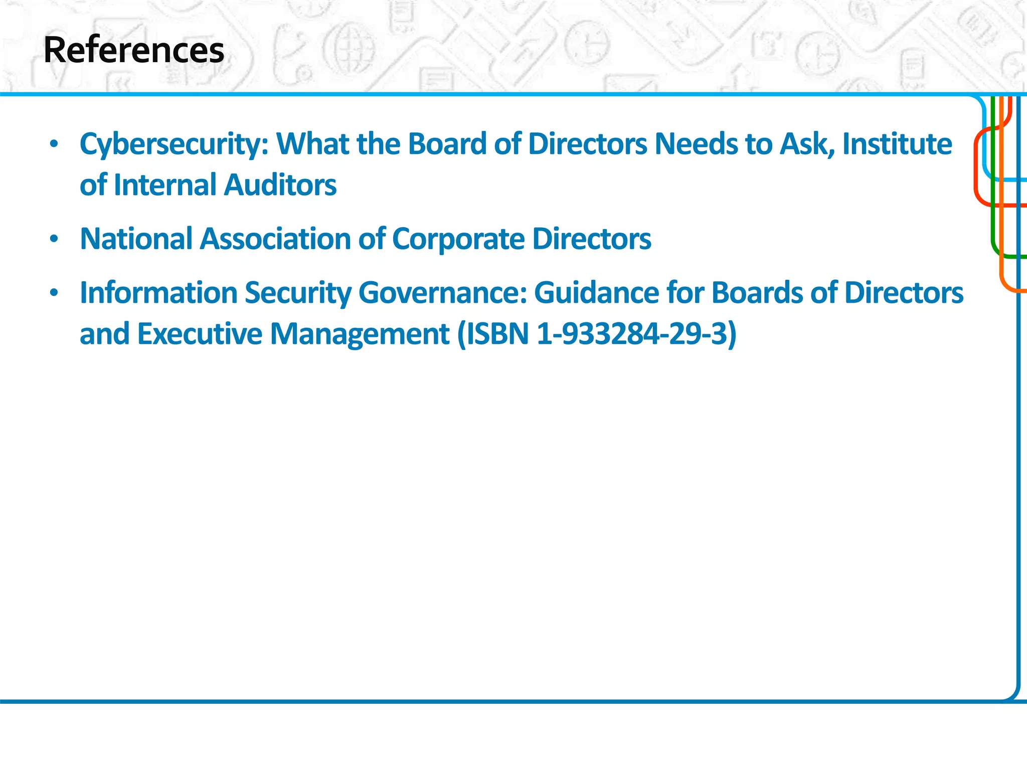 13
1
• Cybersecurity: What the Board of Directors Needs to Ask, Institute
of Internal Auditors
• National Association of Corporate Directors
• Information Security Governance: Guidance for Boards of Directors
and Executive Management (ISBN 1-933284-29-3)
 
