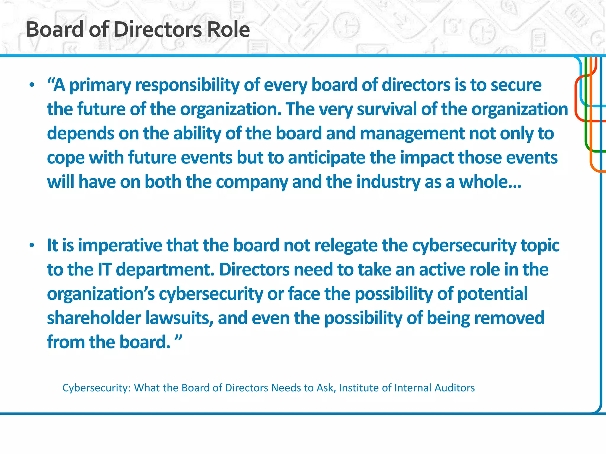3
Board of Directors Role
• “A primary responsibility of every board of directors is to secure
the future of the organization. The very survival of the organization
depends on the ability of the board and management not only to
cope with future events but to anticipate the impact those events
will have on both the company and the industry as a whole…
• It is imperative that the board not relegate the cybersecurity topic
to the IT department. Directors need to take an active role in the
organization’s cybersecurity or face the possibility of potential
shareholder lawsuits, and even the possibility of being removed
from the board. ”
Cybersecurity: What the Board of Directors Needs to Ask, Institute of Internal Auditors
 