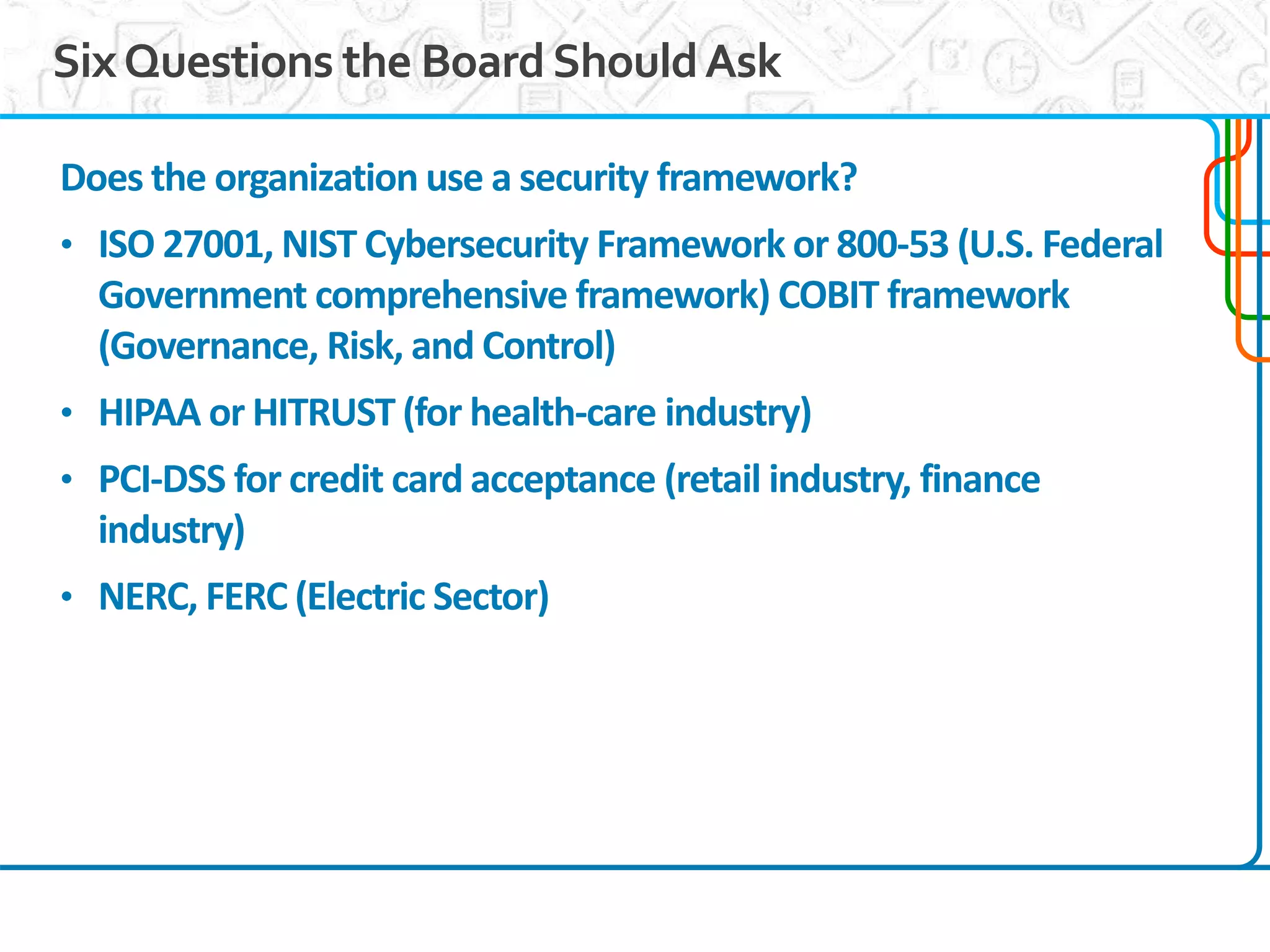 7
SixQuestions the BoardShouldAsk
Does the organization use a security framework?
• ISO 27001, NIST Cybersecurity Framework or 800-53 (U.S. Federal
Government comprehensive framework) COBIT framework
(Governance, Risk, and Control)
• HIPAA or HITRUST (for health-care industry)
• PCI-DSS for credit card acceptance (retail industry, finance
industry)
• NERC, FERC (Electric Sector)
 
