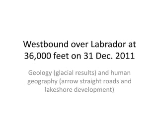 Westbound over Labrador at
36,000 feet on 31 Dec. 2011
 Geology (glacial results) and human
 geography (arrow straight roads and
      lakeshore development)
 