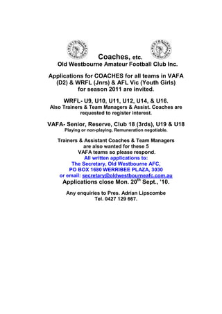 Coaches, etc.
   Old Westbourne Amateur Football Club Inc.

Applications for COACHES for all teams in VAFA
  (D2) & WRFL (Jnrs) & AFL Vic (Youth Girls)
          for season 2011 are invited.

     WRFL- U9, U10, U11, U12, U14, & U16.
Also Trainers & Team Managers & Assist. Coaches are
            requested to register interest.

VAFA- Senior, Reserve, Club 18 (3rds), U19 & U18
      Playing or non-playing. Remuneration negotiable.

   Trainers & Assistant Coaches & Team Managers
              are also wanted for these 5
           VAFA teams so please respond.
               All written applications to:
         The Secretary, Old Westbourne AFC,
        PO BOX 1680 WERRIBEE PLAZA, 3030
    or email: secretary@oldwestbourneafc.com.au
     Applications close Mon. 20th Sept., ’10.
      Any enquiries to Pres. Adrian Lipscombe
                 Tel. 0427 129 667.
 