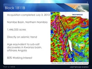 8



Block 1811B
 Acquisition completed July 3, 2012                             WESTBRIDGE




 Namibe Basin, Northern Namibia

 1,446,555 acres

 Directly on seismic trend

 Age equivalent to sub-salt
 discoveries in Kwanza basin,
 offshore Angola

 80% Working Interest
                                      Source: NAMCOR, Aeromag Survey offshore Namibia
 