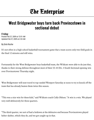 FridayFriday
Posted Feb 27, 2009 at 12:01 AM
Updated Feb 27, 2009 at 2:52 AM
By Dick Roche
It's not often in a high school basketball tournament game that a team scores only two field goals in
the final 12 minutes and still wins.
Fortunately for the West Bridgewater boys basketball team, the Wildcats were able to do just that,
thanks to their strong defense throughout most of their 55-45 Div. 4 South Sectional opening win
over Provincetown Thursday night.
West Bridgewater will next travel to top-seeded Westport Saturday at noon to try to knock off the
team that has already beaten them twice this season.
"This was a nice win for these kids," said Wildcats coach Cully Ohlson. "A win is a win. We played
very well defensively for three quarters.
"The third quarter, we sort of had a letdown at the defensive end because Provincetown played
helter-skelter, which they do, and we got caught up in that.
West Bridgewater boys turn back Provincetown inWest Bridgewater boys turn back Provincetown in
sectional debutsectional debut
 