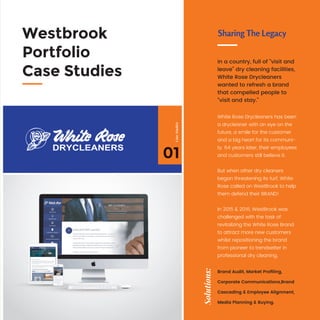White Rose Drycleaners has been
a drycleaner with an eye on the
future, a smile for the customer
and a big heart for its communi-
ty. 64 years later, their employees
and customers still believe it.
But when other dry cleaners
began threatening its turf, White
Rose called on WestBrook to help
them defend their BRAND!
In 2015 & 2016, WestBrook was
challenged with the task of
revitalizing the White Rose Brand
to attract more new customers
whilst repositioning the brand
from pioneer to trendsetter in
professional dry cleaning.
In a country, full of “visit and
leave” dry cleaning facilities,
White Rose Drycleaners
wanted to refresh a brand
that compelled people to
“visit and stay.”
Sharing The LegacyWestbrook
Portfolio
Case Studies
Solutions:
Brand Audit, Market Proﬁling,
Corporate Communications,Brand
Cascading & Employee Alignment,
Media Planning & Buying.
01
CaseStudies
 