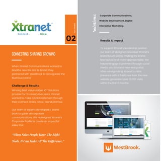 02
CaseStudies
When Xtranet Communications wanted to
breathe new life into its brand, they
partnered with WestBrook to reinvigorate the
illustrious brand.
To support Xtranet’s leadership position,
our team of designers reworked Xtranet’s
brand touch points, making the brand
less typical and more approachable. We
helped engage customers through social
media and a brand-new web portal.
After reinvigorating Xtranet’s online
presence with a fresh new look, the new
website generated over 13,000 visits
within the ﬁrst 3 months.
Winning Best Value Added ICT Solutions
provider for 3 consecutive years, Xtranet
wanted to make a bold statement through
their Connect. Share. Grow. brand promise.
Our team of experts developed a brand
book to guide all corporate
communications. We redesigned Xtranet’s
Corporate Proﬁle to create an impactful
sales tool.
Connecting. Sharing. Growing
“When Sales People Have The Right
Tools, It Can Make All The Difference.”
Challenge & Results
Results & Impact
Solutions:
Corporate Communications,
Website Development, Digital
Interactive Marketing.
 