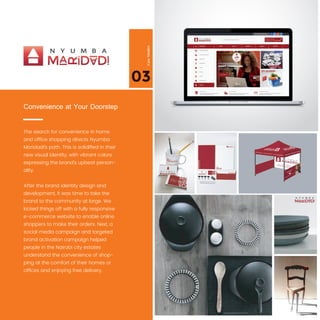 03
CaseStudies
The search for convenience in home
and ofﬁce shopping directs Nyumba
Maridadi’s path. This is solidiﬁed in their
new visual identity, with vibrant colors
expressing the brand’s upbeat person-
ality.
After the brand identity design and
development, it was time to take the
brand to the community at large. We
kicked things off with a fully responsive
e-commerce website to enable online
shoppers to make their orders. Next, a
social media campaign and targeted
brand activation campaign helped
people in the Nairobi city estates
understand the convenience of shop-
ping at the comfort of their homes or
ofﬁces and enjoying free delivery.
Convenience at Your Doorstep
 