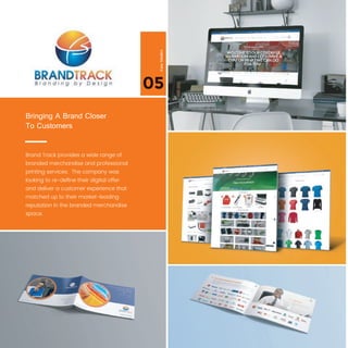 05
CaseStudies
Brand Track provides a wide range of
branded merchandise and professional 
printing services. The company was
looking to re-deﬁne their digital offer
and deliver a customer experience that
matched up to their market-leading
reputation in the branded merchandise
space.
Bringing A Brand Closer
To Customers
 