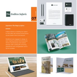 07
CaseStudies
Endless Safaris is a leading tour opera-
tor that offers all-inclusive travel service
across Eastern Africa and beyond.
WestBrook was engaged to design an
awe-inspiring website that showcases
Africa’s natural beauty and cultural
diversity while creating life-enriching
experiences and unforgettable memo-
ries for travelers.
Experience The Magic of Africa
Endless Safaris
 