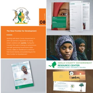 08
CaseStudies
Working with Isiolo County Government in
2014, we earned a reputation for doing
smart, creative work, quickly. During the
County’s ﬁrst year of being an autonomous
and self-governing Government, Isiolo
County called on WestBrook to reinforce
their brand identity and positioning as the
‘New Frontier for Development’.
The New Frontier for Development
 