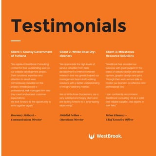 “We applaud WestBrook Consulting
Limited for their outstanding work on
our website development project.
Their functional expertise and
attention to detail were
tremendously valuable on this
project. WestBrook are a
professional, well managed ﬁrm and
they meet and exceed customer
expectations.
We look forward to the opportunity to
work together again.”
Client 1: County Government
of Turkana
Rosemary Nchinyei –
Communications Director
“We appreciate the high levels of
service provided, from Web
development to intensive market
research that has greatly helped our
management team draft working
solutions with a better understanding
of the dry-cleaning market.
We at White Rose Drycleaners, are a
very satisﬁed and happy client and
are looking forward to a long-lasting
relationship.”
Client 2: White Rose Dry-
cleaners
Abdullah Seiban –
Operations Director
“WestBrook has provided our
business with great support in the
areas of website design and devel-
opment, graphic design and print.
Through their work, we are able to
market our brand in an effective and
professional way.
I can conﬁdently recommend
WestBrook Consulting Ltd as a solid
and reliable supplier, and experts in
their ﬁeld.”
Client 3: Milestones
Resource Solutions
Fatma Elmaawy –
Chief Executive Officer
Testimonials
 