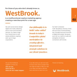 For those of you who don’t already know us,
is a multifunctional creative marketing agency
creating a new blue print for a new age. 02
Page
We work across brand, design,
digital and media, delivering
end-to-end communication
services. Our clients range
from Government, to real
estate exhibitions, aspiring
start-ups to large
corporations.
We put this Workbook
together to show you,
If you like what you see and want
to know more, have a project that
we might be able to help you with
or an idea you’d like to discuss,
then we’d love to hear from you.
Thanks for listening.
who we are,
what we do &
what we can make happen
Our team comprises
multi-disciplinary visionary minds
who put future-forward thinking
into concepts that push the limits
of digital technology. We keenly
work with our clients to build and
strengthen emotional
connections with brands.
Our philosophy is to
build ‘value-added’
brands in today’s
Competitive global
marketplace by
creating effective,
integrated and
strategic solutions in
our clients’ practices.
 