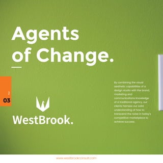 03
Page
www.westbrookconsult.com
Agents
of Change.
By combining the visual
aesthetic capabilities of a
design studio with the brand,
marketing and
communications knowledge
of a traditional agency, our
clients harness our solid
understanding of how to
transcend the noise in today’s
competitive marketplace to
achieve success.
 