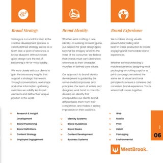 06
Page
Strategy is a crucial ﬁrst step in the
creative development process. A
clearly deﬁned strategy serves as a
North Star, a point of reference, a
brand blueprint. Without it even
good design runs the risk of
becoming a hit-or-miss liability.
We work closely with our clients to
gain the necessary insights that
support a strategic framework.
Through conversations, workshops
and other information-gathering
exercises we solidify key brand
elements and deﬁne their unique
position in the world.
Research & Insight
Development
Brand Positioning
Brand Deﬁnitions
Content Strategy
Employee Engagement
Web
Mobile
Print
Retail
Packaging
Environmental
Brand Strategy
Whether we’re crafting a new
identity, or evolving an existing one,
our passion for great design goes
beyond the imagery and into the
mind of the consumer. We believe
that brands must carry distinctive
references to their ‘character’,
manifest in deﬁned core values.
Our approach to brand identity
development is guided by the
same analytical process and
principles. Our team of writers and
designers work hand-in-hand to
develop an identity that
encapsulates our client’s brand,
differentiates them from their
competition, and makes a lasting
impression on their audience.
Brand Identity
We combine strong visuals,
powerful storytelling and
best-in-class production to create
engaging and memorable brand
experiences.
Whether we’re architecting a
mobile experience, designing retail
packaging or crafting copy for a
print campaign, we extend the
same set of visual and tonal
principles to ensure a cohesive and
consistent brand experience. This is
where it all comes together.
Brand Experience
Identity Systems
Brand Guidelines
Brand Books
Content Development
Business Systems
 