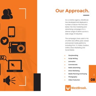 Storyboarding
Script Writing
Animation
Commercials
Radio Advertising
Direct Marketing
Media Planning and Buying
Photography
Video Production
Our Approach.
As a creative agency, WestBrook
has developed and deployed a
number of above-the-line and
below-the-line marketing and
advertising campaigns for a
diverse range of clients across a
wide range of industries.
The campaigns have used a mix
of online and ofﬂine, paid, owned
and earned media platforms
including Print, TV, Radio, Outdoor,
Online, Direct Marketing and
Social Media.
08
Page
 