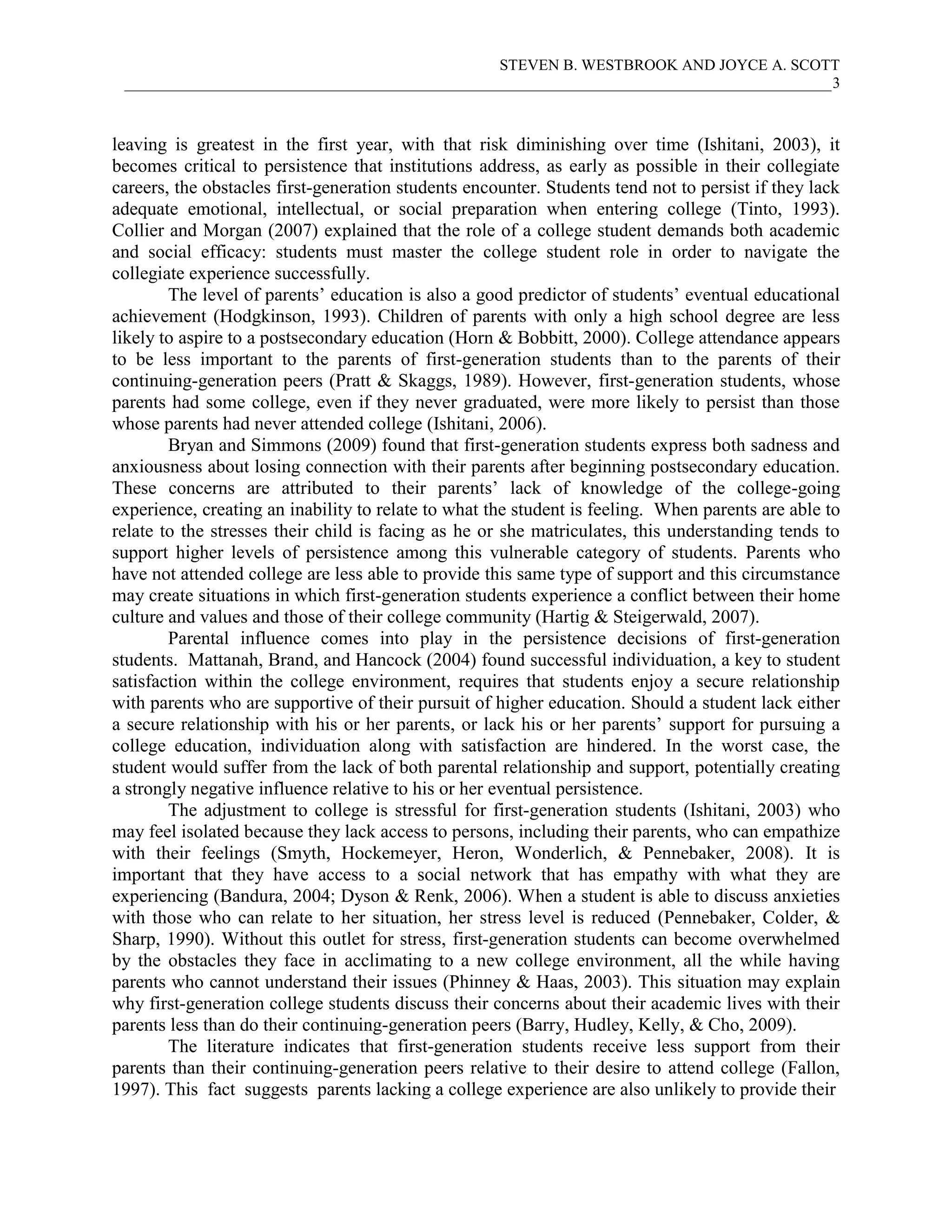 STEVEN B. WESTBROOK AND JOYCE A. SCOTT
 ___________________________________________________________________________________________3



leaving is greatest in the first year, with that risk diminishing over time (Ishitani, 2003), it
becomes critical to persistence that institutions address, as early as possible in their collegiate
careers, the obstacles first-generation students encounter. Students tend not to persist if they lack
adequate emotional, intellectual, or social preparation when entering college (Tinto, 1993).
Collier and Morgan (2007) explained that the role of a college student demands both academic
and social efficacy: students must master the college student role in order to navigate the
collegiate experience successfully.
        The level of parents’ education is also a good predictor of students’ eventual educational
achievement (Hodgkinson, 1993). Children of parents with only a high school degree are less
likely to aspire to a postsecondary education (Horn & Bobbitt, 2000). College attendance appears
to be less important to the parents of first-generation students than to the parents of their
continuing-generation peers (Pratt & Skaggs, 1989). However, first-generation students, whose
parents had some college, even if they never graduated, were more likely to persist than those
whose parents had never attended college (Ishitani, 2006).
        Bryan and Simmons (2009) found that first-generation students express both sadness and
anxiousness about losing connection with their parents after beginning postsecondary education.
These concerns are attributed to their parents’ lack of knowledge of the college-going
experience, creating an inability to relate to what the student is feeling. When parents are able to
relate to the stresses their child is facing as he or she matriculates, this understanding tends to
support higher levels of persistence among this vulnerable category of students. Parents who
have not attended college are less able to provide this same type of support and this circumstance
may create situations in which first-generation students experience a conflict between their home
culture and values and those of their college community (Hartig & Steigerwald, 2007).
        Parental influence comes into play in the persistence decisions of first-generation
students. Mattanah, Brand, and Hancock (2004) found successful individuation, a key to student
satisfaction within the college environment, requires that students enjoy a secure relationship
with parents who are supportive of their pursuit of higher education. Should a student lack either
a secure relationship with his or her parents, or lack his or her parents’ support for pursuing a
college education, individuation along with satisfaction are hindered. In the worst case, the
student would suffer from the lack of both parental relationship and support, potentially creating
a strongly negative influence relative to his or her eventual persistence.
        The adjustment to college is stressful for first-generation students (Ishitani, 2003) who
may feel isolated because they lack access to persons, including their parents, who can empathize
with their feelings (Smyth, Hockemeyer, Heron, Wonderlich, & Pennebaker, 2008). It is
important that they have access to a social network that has empathy with what they are
experiencing (Bandura, 2004; Dyson & Renk, 2006). When a student is able to discuss anxieties
with those who can relate to her situation, her stress level is reduced (Pennebaker, Colder, &
Sharp, 1990). Without this outlet for stress, first-generation students can become overwhelmed
by the obstacles they face in acclimating to a new college environment, all the while having
parents who cannot understand their issues (Phinney & Haas, 2003). This situation may explain
why first-generation college students discuss their concerns about their academic lives with their
parents less than do their continuing-generation peers (Barry, Hudley, Kelly, & Cho, 2009).
        The literature indicates that first-generation students receive less support from their
parents than their continuing-generation peers relative to their desire to attend college (Fallon,
1997). This fact suggests parents lacking a college experience are also unlikely to provide their
 