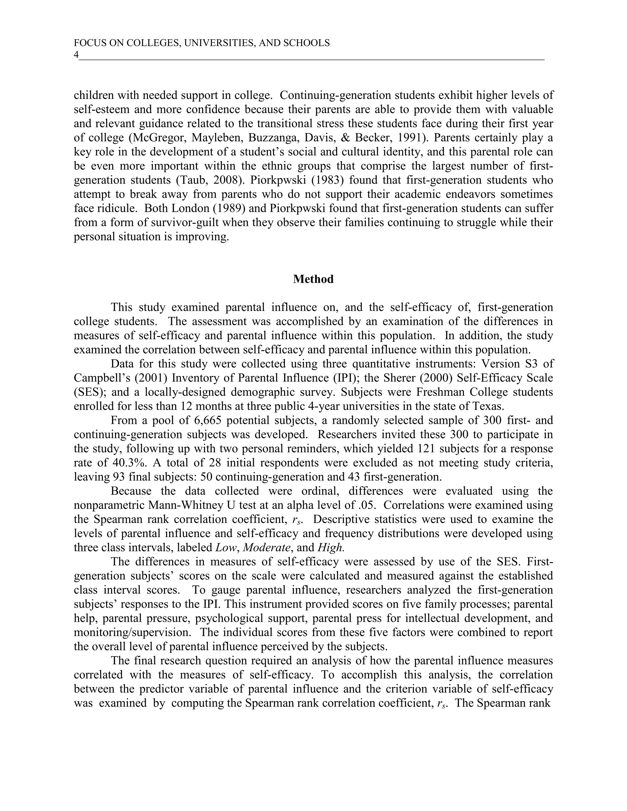 FOCUS ON COLLEGES, UNIVERSITIES, AND SCHOOLS
4___________________________________________________________________________________________



children with needed support in college. Continuing-generation students exhibit higher levels of
self-esteem and more confidence because their parents are able to provide them with valuable
and relevant guidance related to the transitional stress these students face during their first year
of college (McGregor, Mayleben, Buzzanga, Davis, & Becker, 1991). Parents certainly play a
key role in the development of a student’s social and cultural identity, and this parental role can
be even more important within the ethnic groups that comprise the largest number of first-
generation students (Taub, 2008). Piorkpwski (1983) found that first-generation students who
attempt to break away from parents who do not support their academic endeavors sometimes
face ridicule. Both London (1989) and Piorkpwski found that first-generation students can suffer
from a form of survivor-guilt when they observe their families continuing to struggle while their
personal situation is improving.


                                             Method

        This study examined parental influence on, and the self-efficacy of, first-generation
college students. The assessment was accomplished by an examination of the differences in
measures of self-efficacy and parental influence within this population. In addition, the study
examined the correlation between self-efficacy and parental influence within this population.
        Data for this study were collected using three quantitative instruments: Version S3 of
Campbell’s (2001) Inventory of Parental Influence (IPI); the Sherer (2000) Self-Efficacy Scale
(SES); and a locally-designed demographic survey. Subjects were Freshman College students
enrolled for less than 12 months at three public 4-year universities in the state of Texas.
        From a pool of 6,665 potential subjects, a randomly selected sample of 300 first- and
continuing-generation subjects was developed. Researchers invited these 300 to participate in
the study, following up with two personal reminders, which yielded 121 subjects for a response
rate of 40.3%. A total of 28 initial respondents were excluded as not meeting study criteria,
leaving 93 final subjects: 50 continuing-generation and 43 first-generation.
        Because the data collected were ordinal, differences were evaluated using the
nonparametric Mann-Whitney U test at an alpha level of .05. Correlations were examined using
the Spearman rank correlation coefficient, rs. Descriptive statistics were used to examine the
levels of parental influence and self-efficacy and frequency distributions were developed using
three class intervals, labeled Low, Moderate, and High.
        The differences in measures of self-efficacy were assessed by use of the SES. First-
generation subjects’ scores on the scale were calculated and measured against the established
class interval scores. To gauge parental influence, researchers analyzed the first-generation
subjects’ responses to the IPI. This instrument provided scores on five family processes; parental
help, parental pressure, psychological support, parental press for intellectual development, and
monitoring/supervision. The individual scores from these five factors were combined to report
the overall level of parental influence perceived by the subjects.
        The final research question required an analysis of how the parental influence measures
correlated with the measures of self-efficacy. To accomplish this analysis, the correlation
between the predictor variable of parental influence and the criterion variable of self-efficacy
was examined by computing the Spearman rank correlation coefficient, rs. The Spearman rank
 