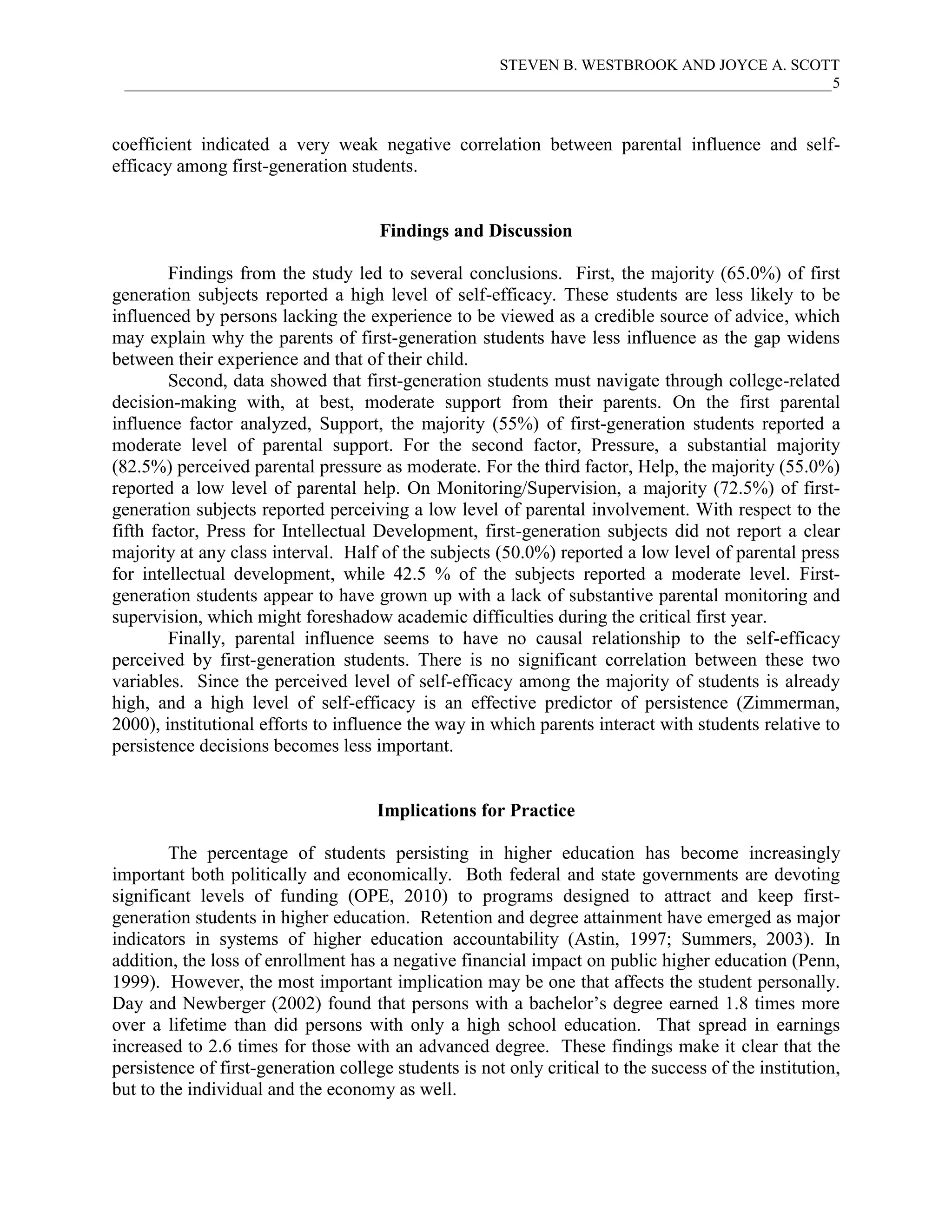 STEVEN B. WESTBROOK AND JOYCE A. SCOTT
 ___________________________________________________________________________________________5



coefficient indicated a very weak negative correlation between parental influence and self-
efficacy among first-generation students.


                                      Findings and Discussion

        Findings from the study led to several conclusions. First, the majority (65.0%) of first
generation subjects reported a high level of self-efficacy. These students are less likely to be
influenced by persons lacking the experience to be viewed as a credible source of advice, which
may explain why the parents of first-generation students have less influence as the gap widens
between their experience and that of their child.
        Second, data showed that first-generation students must navigate through college-related
decision-making with, at best, moderate support from their parents. On the first parental
influence factor analyzed, Support, the majority (55%) of first-generation students reported a
moderate level of parental support. For the second factor, Pressure, a substantial majority
(82.5%) perceived parental pressure as moderate. For the third factor, Help, the majority (55.0%)
reported a low level of parental help. On Monitoring/Supervision, a majority (72.5%) of first-
generation subjects reported perceiving a low level of parental involvement. With respect to the
fifth factor, Press for Intellectual Development, first-generation subjects did not report a clear
majority at any class interval. Half of the subjects (50.0%) reported a low level of parental press
for intellectual development, while 42.5 % of the subjects reported a moderate level. First-
generation students appear to have grown up with a lack of substantive parental monitoring and
supervision, which might foreshadow academic difficulties during the critical first year.
        Finally, parental influence seems to have no causal relationship to the self-efficacy
perceived by first-generation students. There is no significant correlation between these two
variables. Since the perceived level of self-efficacy among the majority of students is already
high, and a high level of self-efficacy is an effective predictor of persistence (Zimmerman,
2000), institutional efforts to influence the way in which parents interact with students relative to
persistence decisions becomes less important.


                                     Implications for Practice

        The percentage of students persisting in higher education has become increasingly
important both politically and economically. Both federal and state governments are devoting
significant levels of funding (OPE, 2010) to programs designed to attract and keep first-
generation students in higher education. Retention and degree attainment have emerged as major
indicators in systems of higher education accountability (Astin, 1997; Summers, 2003). In
addition, the loss of enrollment has a negative financial impact on public higher education (Penn,
1999). However, the most important implication may be one that affects the student personally.
Day and Newberger (2002) found that persons with a bachelor’s degree earned 1.8 times more
over a lifetime than did persons with only a high school education. That spread in earnings
increased to 2.6 times for those with an advanced degree. These findings make it clear that the
persistence of first-generation college students is not only critical to the success of the institution,
but to the individual and the economy as well.
 