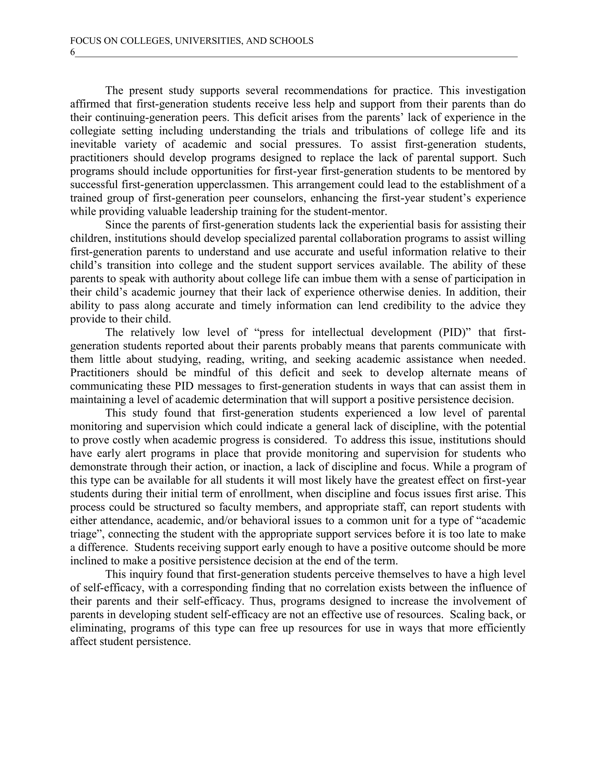 FOCUS ON COLLEGES, UNIVERSITIES, AND SCHOOLS
6___________________________________________________________________________________________



        The present study supports several recommendations for practice. This investigation
affirmed that first-generation students receive less help and support from their parents than do
their continuing-generation peers. This deficit arises from the parents’ lack of experience in the
collegiate setting including understanding the trials and tribulations of college life and its
inevitable variety of academic and social pressures. To assist first-generation students,
practitioners should develop programs designed to replace the lack of parental support. Such
programs should include opportunities for first-year first-generation students to be mentored by
successful first-generation upperclassmen. This arrangement could lead to the establishment of a
trained group of first-generation peer counselors, enhancing the first-year student’s experience
while providing valuable leadership training for the student-mentor.
        Since the parents of first-generation students lack the experiential basis for assisting their
children, institutions should develop specialized parental collaboration programs to assist willing
first-generation parents to understand and use accurate and useful information relative to their
child’s transition into college and the student support services available. The ability of these
parents to speak with authority about college life can imbue them with a sense of participation in
their child’s academic journey that their lack of experience otherwise denies. In addition, their
ability to pass along accurate and timely information can lend credibility to the advice they
provide to their child.
        The relatively low level of “press for intellectual development (PID)” that first-
generation students reported about their parents probably means that parents communicate with
them little about studying, reading, writing, and seeking academic assistance when needed.
Practitioners should be mindful of this deficit and seek to develop alternate means of
communicating these PID messages to first-generation students in ways that can assist them in
maintaining a level of academic determination that will support a positive persistence decision.
        This study found that first-generation students experienced a low level of parental
monitoring and supervision which could indicate a general lack of discipline, with the potential
to prove costly when academic progress is considered. To address this issue, institutions should
have early alert programs in place that provide monitoring and supervision for students who
demonstrate through their action, or inaction, a lack of discipline and focus. While a program of
this type can be available for all students it will most likely have the greatest effect on first-year
students during their initial term of enrollment, when discipline and focus issues first arise. This
process could be structured so faculty members, and appropriate staff, can report students with
either attendance, academic, and/or behavioral issues to a common unit for a type of “academic
triage”, connecting the student with the appropriate support services before it is too late to make
a difference. Students receiving support early enough to have a positive outcome should be more
inclined to make a positive persistence decision at the end of the term.
        This inquiry found that first-generation students perceive themselves to have a high level
of self-efficacy, with a corresponding finding that no correlation exists between the influence of
their parents and their self-efficacy. Thus, programs designed to increase the involvement of
parents in developing student self-efficacy are not an effective use of resources. Scaling back, or
eliminating, programs of this type can free up resources for use in ways that more efficiently
affect student persistence.
 