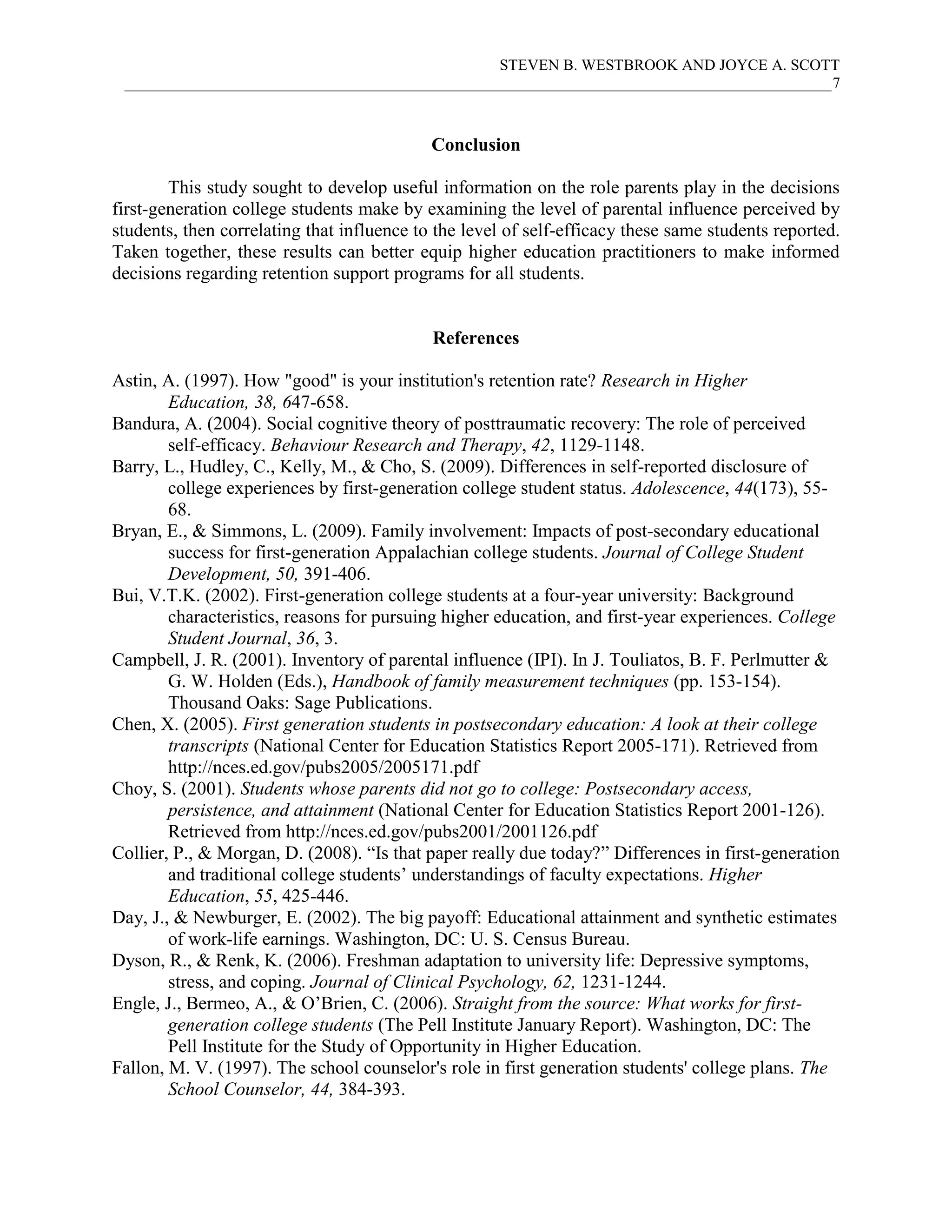 STEVEN B. WESTBROOK AND JOYCE A. SCOTT
 ___________________________________________________________________________________________7



                                            Conclusion

        This study sought to develop useful information on the role parents play in the decisions
first-generation college students make by examining the level of parental influence perceived by
students, then correlating that influence to the level of self-efficacy these same students reported.
Taken together, these results can better equip higher education practitioners to make informed
decisions regarding retention support programs for all students.


                                            References

Astin, A. (1997). How "good" is your institution's retention rate? Research in Higher
        Education, 38, 647-658.
Bandura, A. (2004). Social cognitive theory of posttraumatic recovery: The role of perceived
        self-efficacy. Behaviour Research and Therapy, 42, 1129-1148.
Barry, L., Hudley, C., Kelly, M., & Cho, S. (2009). Differences in self-reported disclosure of
        college experiences by first-generation college student status. Adolescence, 44(173), 55-
        68.
Bryan, E., & Simmons, L. (2009). Family involvement: Impacts of post-secondary educational
        success for first-generation Appalachian college students. Journal of College Student
        Development, 50, 391-406.
Bui, V.T.K. (2002). First-generation college students at a four-year university: Background
        characteristics, reasons for pursuing higher education, and first-year experiences. College
        Student Journal, 36, 3.
Campbell, J. R. (2001). Inventory of parental influence (IPI). In J. Touliatos, B. F. Perlmutter &
        G. W. Holden (Eds.), Handbook of family measurement techniques (pp. 153-154).
        Thousand Oaks: Sage Publications.
Chen, X. (2005). First generation students in postsecondary education: A look at their college
        transcripts (National Center for Education Statistics Report 2005-171). Retrieved from
        http://nces.ed.gov/pubs2005/2005171.pdf
Choy, S. (2001). Students whose parents did not go to college: Postsecondary access,
        persistence, and attainment (National Center for Education Statistics Report 2001-126).
        Retrieved from http://nces.ed.gov/pubs2001/2001126.pdf
Collier, P., & Morgan, D. (2008). “Is that paper really due today?” Differences in first-generation
        and traditional college students’ understandings of faculty expectations. Higher
        Education, 55, 425-446.
Day, J., & Newburger, E. (2002). The big payoff: Educational attainment and synthetic estimates
        of work-life earnings. Washington, DC: U. S. Census Bureau.
Dyson, R., & Renk, K. (2006). Freshman adaptation to university life: Depressive symptoms,
        stress, and coping. Journal of Clinical Psychology, 62, 1231-1244.
Engle, J., Bermeo, A., & O’Brien, C. (2006). Straight from the source: What works for first-
        generation college students (The Pell Institute January Report). Washington, DC: The
        Pell Institute for the Study of Opportunity in Higher Education.
Fallon, M. V. (1997). The school counselor's role in first generation students' college plans. The
        School Counselor, 44, 384-393.
 