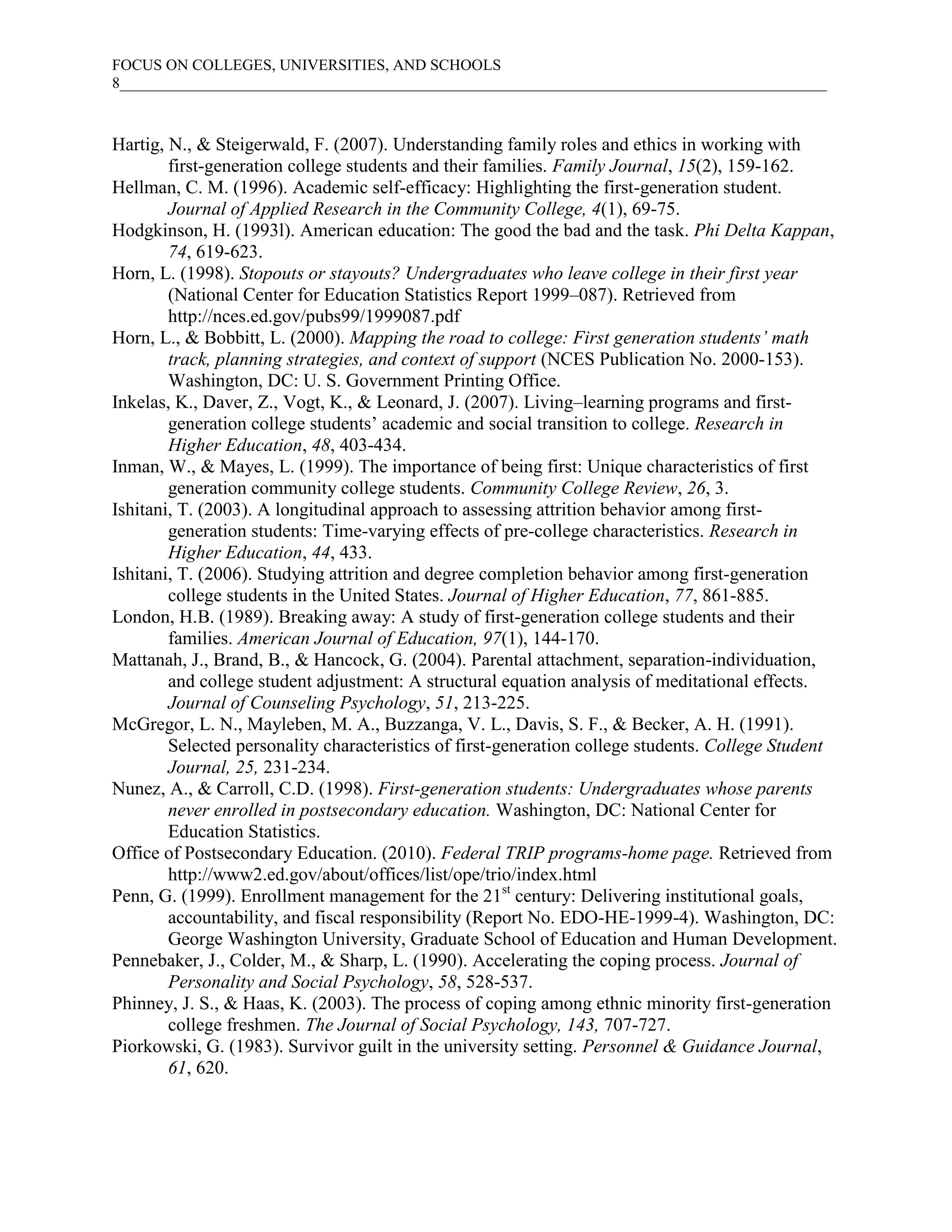 FOCUS ON COLLEGES, UNIVERSITIES, AND SCHOOLS
8___________________________________________________________________________________________



Hartig, N., & Steigerwald, F. (2007). Understanding family roles and ethics in working with
        first-generation college students and their families. Family Journal, 15(2), 159-162.
Hellman, C. M. (1996). Academic self-efficacy: Highlighting the first-generation student.
        Journal of Applied Research in the Community College, 4(1), 69-75.
Hodgkinson, H. (1993l). American education: The good the bad and the task. Phi Delta Kappan,
        74, 619-623.
Horn, L. (1998). Stopouts or stayouts? Undergraduates who leave college in their first year
        (National Center for Education Statistics Report 1999–087). Retrieved from
        http://nces.ed.gov/pubs99/1999087.pdf
Horn, L., & Bobbitt, L. (2000). Mapping the road to college: First generation students’ math
        track, planning strategies, and context of support (NCES Publication No. 2000-153).
        Washington, DC: U. S. Government Printing Office.
Inkelas, K., Daver, Z., Vogt, K., & Leonard, J. (2007). Living–learning programs and first-
        generation college students’ academic and social transition to college. Research in
        Higher Education, 48, 403-434.
Inman, W., & Mayes, L. (1999). The importance of being first: Unique characteristics of first
        generation community college students. Community College Review, 26, 3.
Ishitani, T. (2003). A longitudinal approach to assessing attrition behavior among first-
        generation students: Time-varying effects of pre-college characteristics. Research in
        Higher Education, 44, 433.
Ishitani, T. (2006). Studying attrition and degree completion behavior among first-generation
        college students in the United States. Journal of Higher Education, 77, 861-885.
London, H.B. (1989). Breaking away: A study of first-generation college students and their
        families. American Journal of Education, 97(1), 144-170.
Mattanah, J., Brand, B., & Hancock, G. (2004). Parental attachment, separation-individuation,
        and college student adjustment: A structural equation analysis of meditational effects.
        Journal of Counseling Psychology, 51, 213-225.
McGregor, L. N., Mayleben, M. A., Buzzanga, V. L., Davis, S. F., & Becker, A. H. (1991).
        Selected personality characteristics of first-generation college students. College Student
        Journal, 25, 231-234.
Nunez, A., & Carroll, C.D. (1998). First-generation students: Undergraduates whose parents
        never enrolled in postsecondary education. Washington, DC: National Center for
        Education Statistics.
Office of Postsecondary Education. (2010). Federal TRIP programs-home page. Retrieved from
        http://www2.ed.gov/about/offices/list/ope/trio/index.html
Penn, G. (1999). Enrollment management for the 21st century: Delivering institutional goals,
        accountability, and fiscal responsibility (Report No. EDO-HE-1999-4). Washington, DC:
        George Washington University, Graduate School of Education and Human Development.
Pennebaker, J., Colder, M., & Sharp, L. (1990). Accelerating the coping process. Journal of
        Personality and Social Psychology, 58, 528-537.
Phinney, J. S., & Haas, K. (2003). The process of coping among ethnic minority first-generation
        college freshmen. The Journal of Social Psychology, 143, 707-727.
Piorkowski, G. (1983). Survivor guilt in the university setting. Personnel & Guidance Journal,
        61, 620.
 
