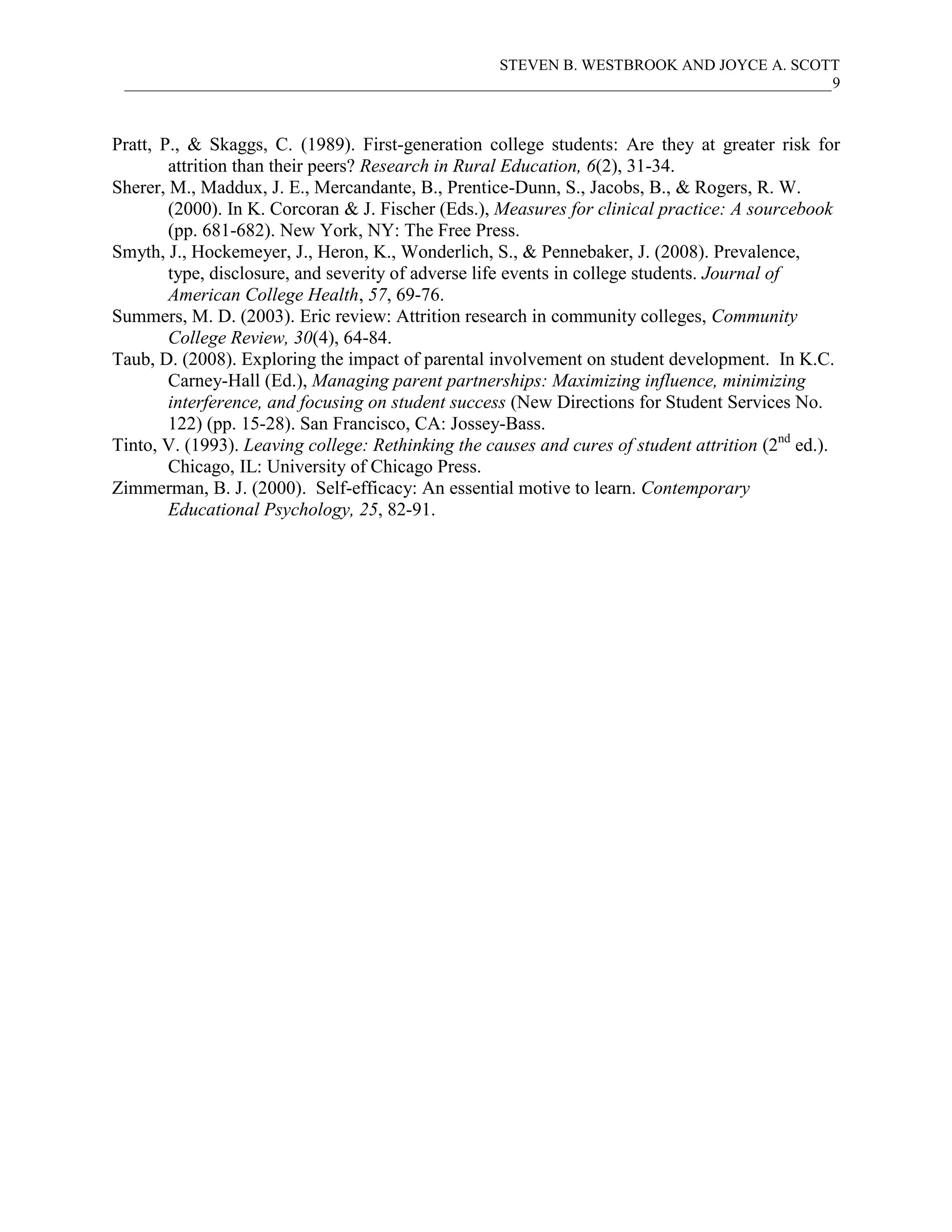 STEVEN B. WESTBROOK AND JOYCE A. SCOTT
 ___________________________________________________________________________________________9



Pratt, P., & Skaggs, C. (1989). First-generation college students: Are they at greater risk for
        attrition than their peers? Research in Rural Education, 6(2), 31-34.
Sherer, M., Maddux, J. E., Mercandante, B., Prentice-Dunn, S., Jacobs, B., & Rogers, R. W.
        (2000). In K. Corcoran & J. Fischer (Eds.), Measures for clinical practice: A sourcebook
        (pp. 681-682). New York, NY: The Free Press.
Smyth, J., Hockemeyer, J., Heron, K., Wonderlich, S., & Pennebaker, J. (2008). Prevalence,
        type, disclosure, and severity of adverse life events in college students. Journal of
        American College Health, 57, 69-76.
Summers, M. D. (2003). Eric review: Attrition research in community colleges, Community
        College Review, 30(4), 64-84.
Taub, D. (2008). Exploring the impact of parental involvement on student development. In K.C.
        Carney-Hall (Ed.), Managing parent partnerships: Maximizing influence, minimizing
        interference, and focusing on student success (New Directions for Student Services No.
        122) (pp. 15-28). San Francisco, CA: Jossey-Bass.
Tinto, V. (1993). Leaving college: Rethinking the causes and cures of student attrition (2nd ed.).
        Chicago, IL: University of Chicago Press.
Zimmerman, B. J. (2000). Self-efficacy: An essential motive to learn. Contemporary
        Educational Psychology, 25, 82-91.
 