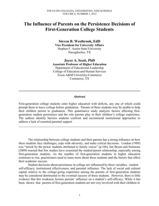 FOCUS ON COLLEGES, UNIVERSITIES, AND SCHOOLS
                                 VOLUME 6, NUMBER 1, 2012



    The Influence of Parents on the Persistence Decisions of
              First-Generation College Students

                                Steven B. Westbrook, EdD
                             Vice President for University Affairs
                               Stephen F. Austin State University
                                       Nacogdoches, TX

                                     Joyce A. Scott, PhD
                           Associate Professor of Higher Education
                            Department of Educational Leadership
                           College of Education and Human Services
                              Texas A&M University-Commerce
                                        Commerce, TX


______________________________________________________________________________

                                             Abstract

First-generation college students enter higher education with deficits, any one of which could
prompt them to leave college before graduation. Parents of these students may be unable to help
their children persist to graduation. This quantitative study analyzes factors affecting first-
generation student persistence and the role parents play in their children’s college experience.
The authors identify barriers students confront and recommend institutional approaches to
address a lack of essential parental support
______________________________________________________________________________



        The relationship between college students and their parents has a strong influence on how
these students face challenges, cope with adversity, and make critical decisions. London (1989)
was “struck by the power students attributed to family voices” (p.166), but Bryan and Simmons
(2009) warned that few studies have examined the student/parent relationship, especially among
first-generation students. As the number of first-generation students in higher education
continues to rise, practitioners need to learn more about these students and the factors that affect
their academic success.
        Student decisions about persistence in college are influenced by three variables: student
self-efficacy; institutional effectiveness; and parental influence. The lack of social and cultural
capital relative to the college-going experience among the parents of first-generation students
may be considered detrimental to the eventual success of these students. However, there is little
evidence that this weakness lessens parents’ influence on a student’s self-efficacy. While it has
been shown that parents of first-generation students are not very involved with their children in


                                                 1
 