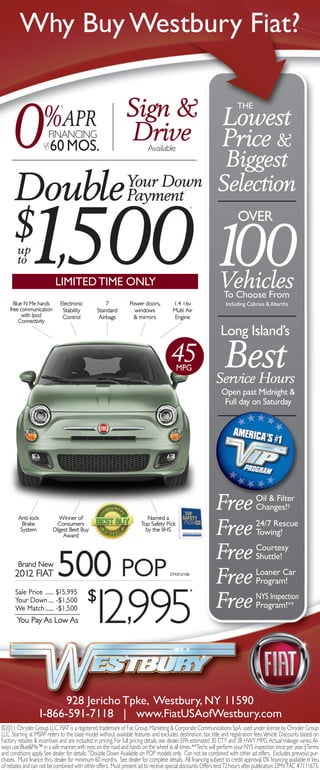 Why Buy Westbury Fiat?

                                                               Sign & Lowest
      0
                                                                                                                       THE
                    %APR
                              §




                     UP
                     TO
                       FINANCING
                          60 MOS.
                                                               Drive Price &
                                                                          Available
                                                                                                              Biggest
      Double Your Down
             Payment
                                                                                                             Selection


           1,500 100
                                                                                               ^




      $ up
                                                                                                                       OVER

        to
                           LIMITED TIME ONLY                                                                  Vehicles
                                                                                                              To Choose From
      Blue N Me hands        Electronic             7            Power doors,         1.4 16v                    Including Cabrios & Abarths
    free communication        Stability         Standard           windows            Multi Air
          with Ipod           Control            Airbags          & mirrors            Engine
        Connectivity

                                                                                                               Long Island’s
                                                                                     45 MPG                      Best
                                                                                                            Service Hours
                                                                                                               Open past Midnight &
                                                                                                                Full day on Saturday




        Anti-lock           Winner of                                    Named a
                                                                                                            Free                 Oil & Filter
                                                                                                                                 Changes!‡
          Brake
         System
                           Consumers
                          DIgest Best Buy
                              Award
                                                                      Top Safety Pick
                                                                        by the IIHS
                                                                                                            Free                 24/7 Rescue
                                                                                                                                 Towing!

                                                                                                            Free                 Courtesy
        Brand New
      2012 FIAT             500 POP                                                  STK#12168
                                                                                                            Free
                                                                                                                                 Shuttle!
                                                                                                                                 Loaner Car
                                                                                                                                 Program!

                              $
                              1 ,995
                                2
       Sale Price ...... $15,995                                                                 *
       Your Down .... -$1,500
       We Match ...... -$1,500                                                                              Free                 NYS Inspection
                                                                                                                                 Program!**
       You Pay As Low As




                        928 Jericho Tpke, Westbury, NY 11590
                  1-866-591-7118 | www.FiatUSAofWestbury.com
©2011 Chrysler Group LLC. FIAT is a registered trademark of Fiat Group Marketing & Corporate Communications SpA, used under license by Chrysler Group
LLC. Starting at MSRP refers to the base model without available features and excludes destination, tax, title and registration fees. Vehicle Discounts based on
Factory rebates & incentives and are included in pricing. For full pricing details, see dealer. EPA estimated 30 CTY and 38 HWY MPG. Actual mileage varies. Al-
ways use Blue&Me™ in a safe manner, with eyes on the road and hands on the wheel at all times. **Techs will perform your NYS inspection once per year. ‡Terms
and conditions apply. See dealer for details.^Double Down Available on POP models only. Can not be combined with other ad offers. Excludes previous pur-
chases. Must finance thru dealer for minimum 60 months. See dealer for complete details. All financing subject to credit approval. 0% financing available in lieu
of rebates and can not be combined with other offers. Must present ad to receive special discounts. Offers end 72 hours after publication. DMV FAC #7111673.
 