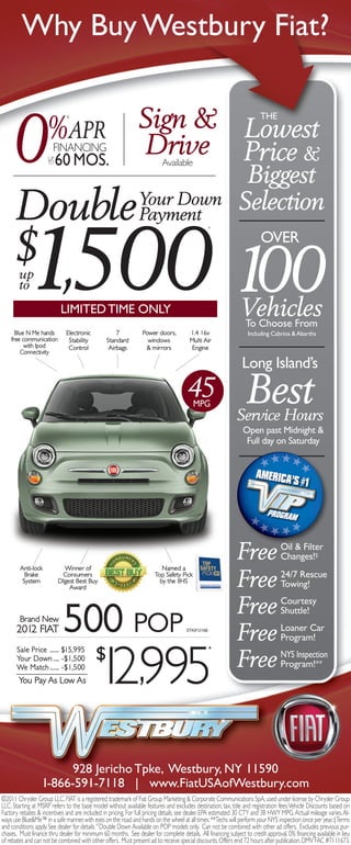 Why Buy Westbury Fiat?

                                                               Sign & Lowest
      0
                                                                                                                       THE
                    %APR
                              §




                     UP
                     TO
                       FINANCING
                          60 MOS.
                                                               Drive Price &
                                                                          Available
                                                                                                              Biggest
      Double Your Down
             Payment
                                                                                                             Selection


           1,500 100
                                                                                               ^




      $ up
                                                                                                                       OVER

        to
                           LIMITEd TIME ONLY                                                                  Vehicles
                                                                                                              To Choose From
      Blue N Me hands        Electronic             7            Power doors,          1.4 16v                   Including Cabrios & Abarths
    free communication        Stability         Standard           windows             Multi Air
          with Ipod           Control            Airbags          & mirrors             Engine
        Connectivity

                                                                                                               Long Island’s
                                                                                     45 MPG                      Best
                                                                                                            Service Hours
                                                                                                               Open past Midnight &
                                                                                                                Full day on Saturday




        Anti-lock           Winner of                                    Named a
                                                                                                            Free                 Oil & Filter
                                                                                                                                 Changes!‡
          Brake
         System
                           Consumers
                          DIgest Best Buy
                              Award
                                                                      Top Safety Pick
                                                                        by the IIHS
                                                                                                            Free                 24/7 Rescue
                                                                                                                                 Towing!

                                                                                                            Free                 Courtesy
        Brand New
       2012 FIAT            500 POP                                                  STK#12168
                                                                                                            Free
                                                                                                                                 Shuttle!
                                                                                                                                 Loaner Car
                                                                                                                                 Program!



                              1 ,995
                              $
                                2
       Sale Price ...... $15,995                                                                 *
       Your Down .... -$1,500
       We Match ...... -$1,500                                                                              Free                 NYS Inspection
                                                                                                                                 Program!**
        You Pay As Low As




                        928 Jericho Tpke, Westbury, NY 11590
                  1-866-591-7118 | www.FiatUSAofWestbury.com
©2011 Chrysler Group LLC. FIAT is a registered trademark of Fiat Group Marketing & Corporate Communications SpA, used under license by Chrysler Group
LLC. Starting at MSRP refers to the base model without available features and excludes destination, tax, title and registration fees. Vehicle Discounts based on
Factory rebates & incentives and are included in pricing. For full pricing details, see dealer. EPA estimated 30 CTY and 38 HWY MPG. Actual mileage varies. Al-
ways use Blue&Me™ in a safe manner, with eyes on the road and hands on the wheel at all times. **Techs will perform your NYS inspection once per year. ‡Terms
and conditions apply. See dealer for details.^Double Down Available on POP models only. Can not be combined with other ad offers. Excludes previous pur-
chases. Must finance thru dealer for minimum 60 months. See dealer for complete details. All financing subject to credit approval. 0% financing available in lieu
of rebates and can not be combined with other offers. Must present ad to receive special discounts. Offers end 72 hours after publication. DMV FAC #7111673.
 