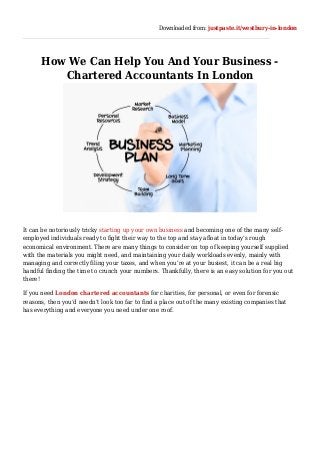 Downloaded from: justpaste.it/westbury-in-london
How We Can Help You And Your Business -
Chartered Accountants In London
It can be notoriously tricky starting up your own business and becoming one of the many self-
employed individuals ready to fight their way to the top and stay afloat in today’s rough
economical environment. There are many things to consider on top of keeping yourself supplied
with the materials you might need, and maintaining your daily workloads evenly, mainly with
managing and correctly filing your taxes, and when you’re at your busiest, it can be a real big
handful finding the time to crunch your numbers. Thankfully, there is an easy solution for you out
there!
If you need London chartered accountants for charities, for personal, or even for forensic
reasons, then you’d needn’t look too far to find a place out of the many existing companies that
has everything and everyone you need under one roof.
 