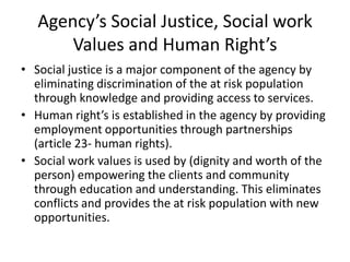 Agency’s Social Justice, Social work
       Values and Human Right’s
• Social justice is a major component of the agency by
  eliminating discrimination of the at risk population
  through knowledge and providing access to services.
• Human right’s is established in the agency by providing
  employment opportunities through partnerships
  (article 23- human rights).
• Social work values is used by (dignity and worth of the
  person) empowering the clients and community
  through education and understanding. This eliminates
  conflicts and provides the at risk population with new
  opportunities.
 