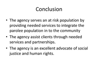 Conclusion
• The agency serves an at risk population by
  providing needed services to integrate the
  parolee population in to the community
• The agency assist clients through needed
  services and partnerships.
• The agency is an excellent advocate of social
  justice and human rights.
 